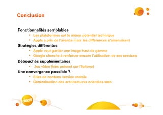 Conclusion

Fonctionnalités semblables
      • Les plateformes ont le même potentiel technique
      • Apple a pris de l'avance mais les différences s'amenuisent
Stratégies différentes
      • Apple veut garder une image haut de gamme
      • Google cherche à renforcer encore l'utilisation de ses services
Débouchés supplémentaires
      • Jeu vidéo (très présent sur l'Iphone)
Une convergence possible ?
      • Sites de contenu version mobile
      • Généralisation des architectures orientées web




                                                                          #18
 
