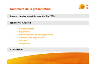 Sommaire de la présentation

Le marché des smartphones à la fin 2009

Iphone vs. Android

     •   Fonctionnalités
     •   Ergonomie
     •   Environnement de développement
     •   Diffusion des applications
     •   Sécurité
     •   Intégration


Conclusion




                                          #2
 