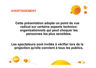 AVERTISSEMENT



  Cette présentation adopte un point de vue
     radical sur certains aspects technico-
     organisationnels qui peut choquer les
         personnes les plus sensibles.


Les spectateurs sont invités à vérifier lors de la
  projection qu'elle convient à tous les publics.
 