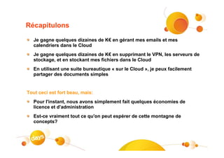 Récapitulons

   Je gagne quelques dizaines de K€ en gérant mes emails et mes
   calendriers dans le Cloud
   Je gagne quelques dizaines de K€ en supprimant le VPN, les serveurs de
   stockage, et en stockant mes fichiers dans le Cloud
   En utilisant une suite bureautique « sur le Cloud », je peux facilement
   partager des documents simples


Tout ceci est fort beau, mais:
   Pour l'instant, nous avons simplement fait quelques économies de
   licence et d'administration
   Est-ce vraiment tout ce qu'on peut espérer de cette montagne de
   concepts?
 