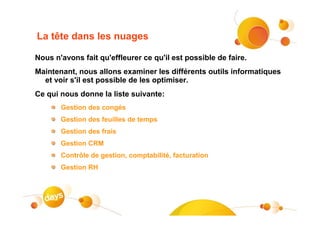 La tête dans les nuages

Nous n'avons fait qu'effleurer ce qu'il est possible de faire.
Maintenant, nous allons examiner les différents outils informatiques
  et voir s'il est possible de les optimiser.
Ce qui nous donne la liste suivante:
       Gestion des congés
       Gestion des feuilles de temps
       Gestion des frais
       Gestion CRM
       Contrôle de gestion, comptabilité, facturation
       Gestion RH
 
