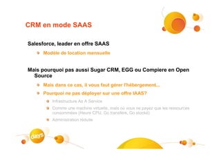CRM en mode SAAS

Salesforce, leader en offre SAAS
      Modèle de location mensuelle


Mais pourquoi pas aussi Sugar CRM, EGG ou Compiere en Open
  Source
      Mais dans ce cas, il vous faut gérer l'hébergement...
      Pourquoi ne pas déployer sur une offre IAAS?
          Infrastructure As A Service
          Comme une machine virtuelle, mais où vous ne payez que les ressources
          consommées (Heure CPU, Go transféré, Go stocké)
          Administration réduite
 