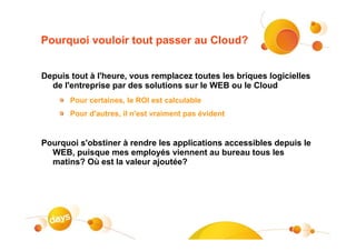 Pourquoi vouloir tout passer au Cloud?


Depuis tout à l'heure, vous remplacez toutes les briques logicielles
  de l'entreprise par des solutions sur le WEB ou le Cloud
       Pour certaines, le ROI est calculable
       Pour d'autres, il n'est vraiment pas évident


Pourquoi s'obstiner à rendre les applications accessibles depuis le
  WEB, puisque mes employés viennent au bureau tous les
  matins? Où est la valeur ajoutée?
 