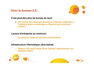 Voici le bureau 2.0...

C'est peut-être plus de bureau du tout!
       Les taches des employés peuvent en majorité s'effectuer à
       l'extérieur grâce au passage au Cloud et aux terminaux
       mobiles


Locaux d'entreprise au minimum
   –   Location de salles de réunions à la demande


Infrastructure informatique ultra-réduite
   –   Gestion d'un petit réseau local, laptops, abonnements aux
       solutions Cloud
 