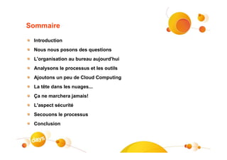 Sommaire

 Introduction
 Nous nous posons des questions
 L'organisation au bureau aujourd'hui
 Analysons le processus et les outils
 Ajoutons un peu de Cloud Computing
 La tête dans les nuages...
 Ça ne marchera jamais!
 L'aspect sécurité
 Secouons le processus
 Conclusion
 