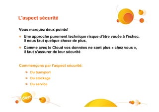 L'aspect sécurité

Vous marquez deux points!
  Une approche purement technique risque d'être vouée à l'échec.
  Il nous faut quelque chose de plus.
  Comme avec le Cloud vos données ne sont plus « chez vous »,
  il faut s'assurer de leur sécurité


Commençons par l'aspect sécurité:
     Du transport
     Du stockage
     Du service
 