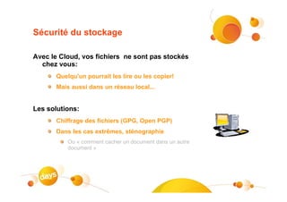 Sécurité du stockage

Avec le Cloud, vos fichiers ne sont pas stockés
  chez vous:
       Quelqu'un pourrait les lire ou les copier!
       Mais aussi dans un réseau local...


Les solutions:
       Chiffrage des fichiers (GPG, Open PGP)
       Dans les cas extrêmes, sténographie
           Ou « comment cacher un document dans un autre
           document »
 