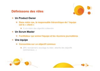Définissons des rôles

  Un Product Owner
     Dans notre cas, le responsable hiérarchique de l 'équipe
     est le « client »
         Il a la vision des objectifs à atteindre
  Un Scrum Master
     Facilitateur qui anime l'équipe et les réunions journalières
  Une équipe
     Concentrée sur un objectif commun
         (RH, recrutement, bouclage du bilan, atteinte des objectifs
         commerciaux...)
 