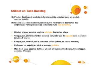 Utiliser un Task Backlog
Un Product Backlog est une liste de fonctionnalités à réaliser dans un produit,
   souvent logiciel.

Dans notre cas, on souhaite simplement suivre l'avancement des taches des
   employés de l'entreprise : on se contentera d'une liste de taches.



   Réaliser chaque semaine une liste priorisée des taches à faire

   Chaque jour, prendre autant de taches à compléter que de capacité dans la journée
   (environ 8 heures)

   Chaque jour, mettre à jour le statut des taches (à faire, en cours, terminée)

   En Scrum, on travaille en général avec des post-its.

   Mais il est aussi possible d'utiliser un outil en ligne comme Serena, GreenHopper,
   ou même Webnote.
 