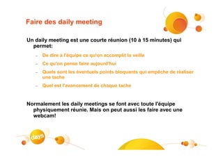 Faire des daily meeting

Un daily meeting est une courte réunion (10 à 15 minutes) qui
  permet:
   –   De dire à l'équipe ce qu'on accomplit la veille
   –   Ce qu'on pense faire aujourd'hui
   –   Quels sont les éventuels points bloquants qui empêche de réaliser
       une tache
   –   Quel est l'avancement de chaque tache


Normalement les daily meetings se font avec toute l'équipe
  physiquement réunie. Mais on peut aussi les faire avec une
  webcam!
 