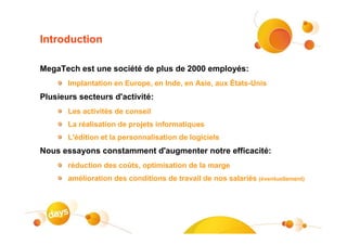 Introduction

MegaTech est une société de plus de 2000 employés:
       Implantation en Europe, en Inde, en Asie, aux États-Unis
Plusieurs secteurs d'activité:
       Les activités de conseil
       La réalisation de projets informatiques
       L'édition et la personnalisation de logiciels
Nous essayons constamment d'augmenter notre efficacité:
       réduction des coûts, optimisation de la marge
       amélioration des conditions de travail de nos salariés (éventuellement)
 