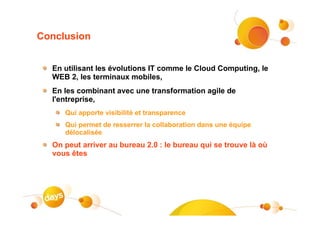 Conclusion


  En utilisant les évolutions IT comme le Cloud Computing, le
  WEB 2, les terminaux mobiles,
  En les combinant avec une transformation agile de
  l'entreprise,
     Qui apporte visibilité et transparence
     Qui permet de resserrer la collaboration dans une équipe
     délocalisée
  On peut arriver au bureau 2.0 : le bureau qui se trouve là où
  vous êtes
 