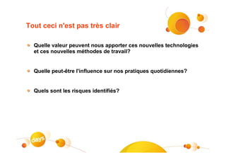 Tout ceci n'est pas très clair

  Quelle valeur peuvent nous apporter ces nouvelles technologies
  et ces nouvelles méthodes de travail?


  Quelle peut-être l'influence sur nos pratiques quotidiennes?


  Quels sont les risques identifiés?
 