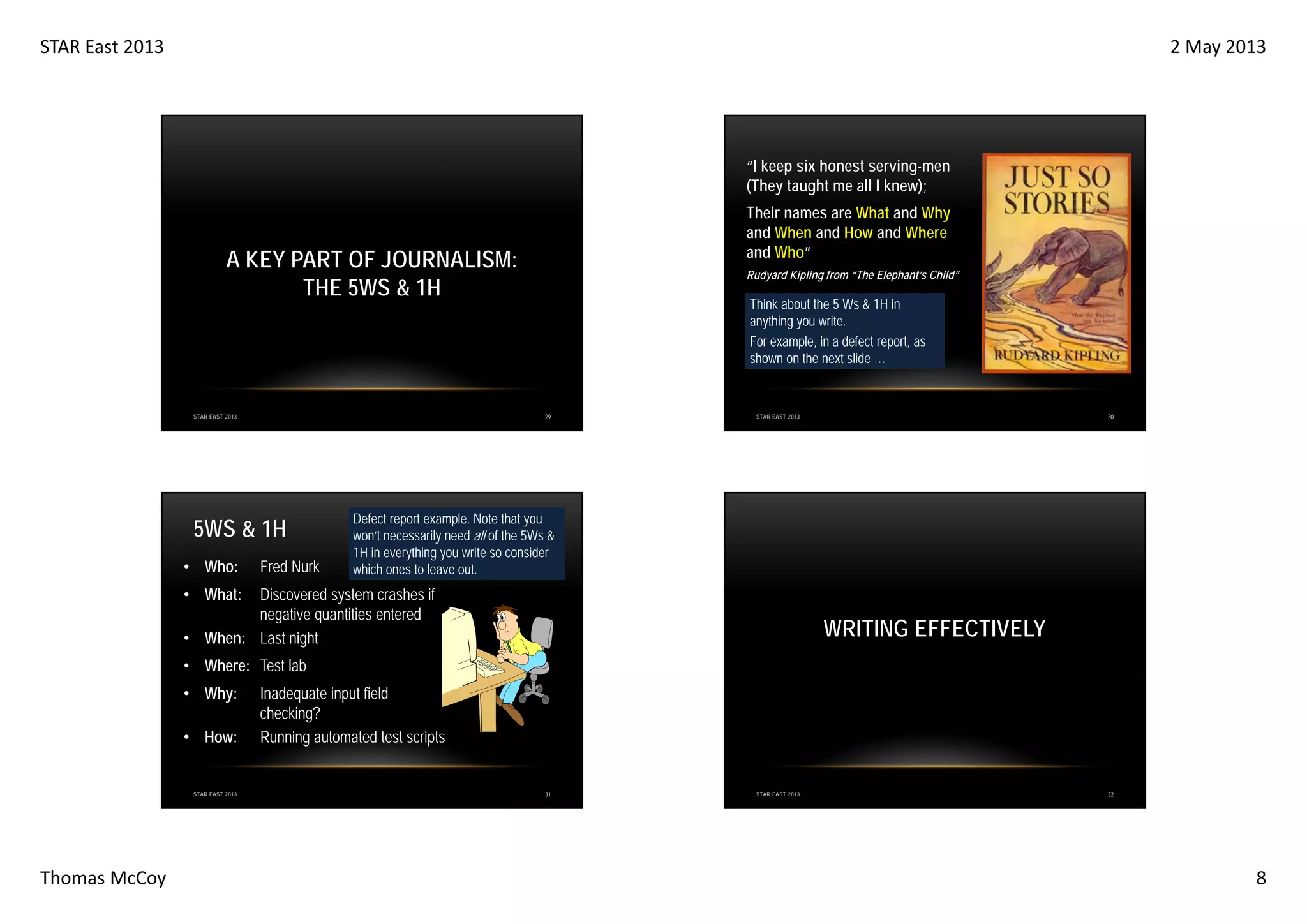 STAR East 2013

2 May 2013

“I keep six honest serving-men
(They taught me all I knew);
Their names are What and Why
and When and How and Where
and Who”

A KEY PART OF JOURNALISM:
THE 5WS & 1H

Think about the 5 Ws & 1H in
anything you write.
For example, in a defect report, as
shown on the next slide …

29

STAR EAST 2013

5WS & 1H
• Who:

Rudyard Kipling from “The Elephant’s Child”

Fred Nurk

30

STAR EAST 2013

Defect report example. Note that you
won’t necessarily need all of the 5Ws &
1H in everything you write so consider
which ones to leave out.

• What:

Discovered system crashes if
negative quantities entered
• When: Last night

WRITING EFFECTIVELY

• Where: Test lab
• Why:
• How:

STAR EAST 2013

Thomas McCoy

Inadequate input field
checking?
Running automated test scripts

31

STAR EAST 2013

32

8

 