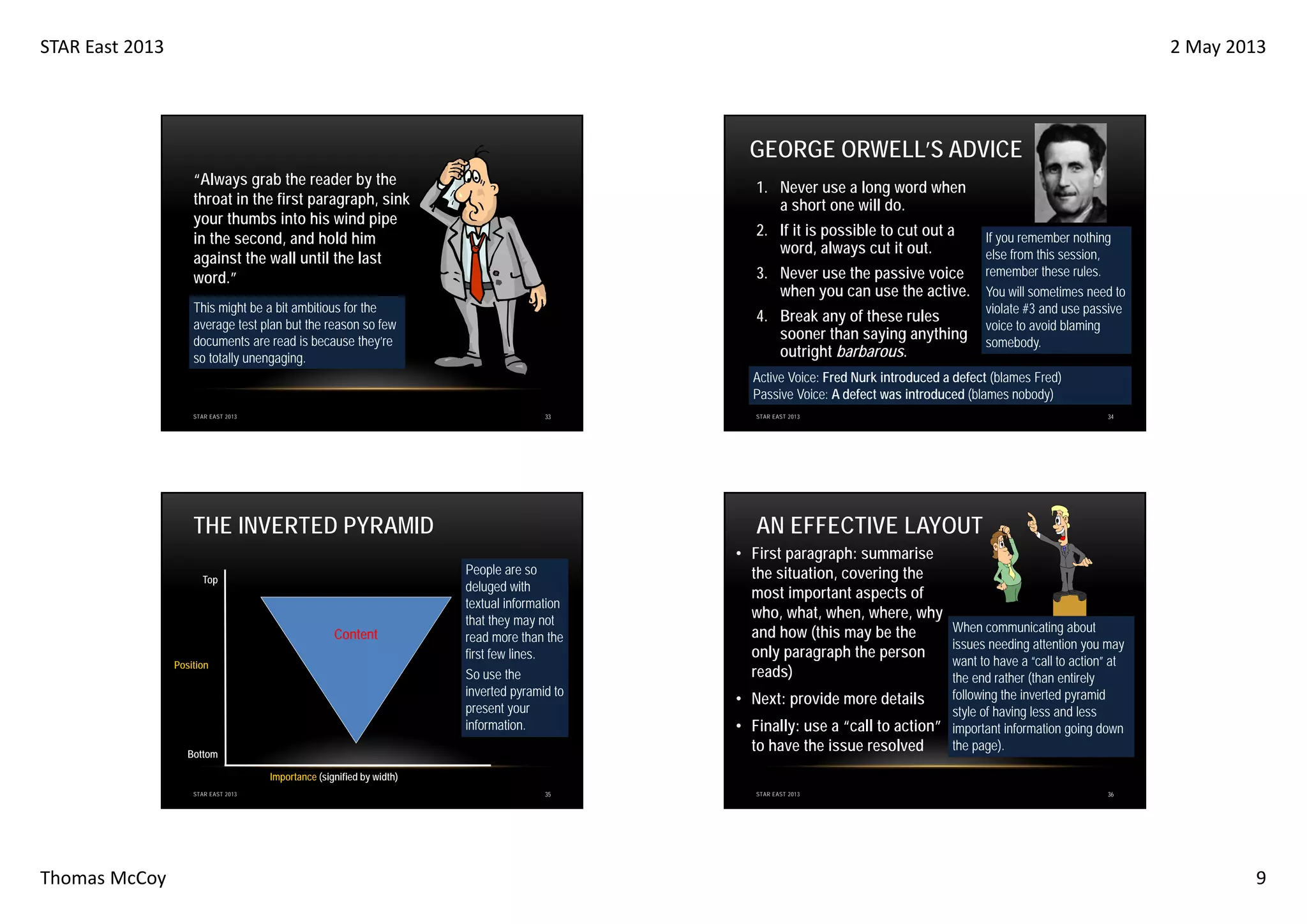 STAR East 2013

2 May 2013

GEORGE ORWELL’S ADVICE
“Always grab the reader by the
throat in the first paragraph, sink
your thumbs into his wind pipe
in the second, and hold him
against the wall until the last
word.”

1. Never use a long word when
a short one will do.
2. If it is possible to cut out a
word, always cut it out.
3. Never use the passive voice
when you can use the active.

This might be a bit ambitious for the
average test plan but the reason so few
documents are read is because they’re
so totally unengaging.

4. Break any of these rules
sooner than saying anything
outright barbarous.

If you remember nothing
else from this session,
remember these rules.
You will sometimes need to
violate #3 and use passive
voice to avoid blaming
somebody.

Active Voice: Fred Nurk introduced a defect (blames Fred)
Passive Voice: A defect was introduced (blames nobody)
33

STAR EAST 2013

THE INVERTED PYRAMID
Top

Content
Position

STAR EAST 2013

34

AN EFFECTIVE LAYOUT
People are so
deluged with
textual information
that they may not
read more than the
first few lines.
So use the
inverted pyramid to
present your
information.

Bottom

• First paragraph: summarise
the situation, covering the
most important aspects of
who, what, when, where, why
and how (this may be the
only paragraph the person
reads)

When communicating about
issues needing attention you may
want to have a “call to action” at
the end rather (than entirely
following the inverted pyramid
• Next: provide more details
style of having less and less
• Finally: use a “call to action” important information going down
the page).
to have the issue resolved

Importance (signified by width)
STAR EAST 2013

Thomas McCoy

35

STAR EAST 2013

36

9

 