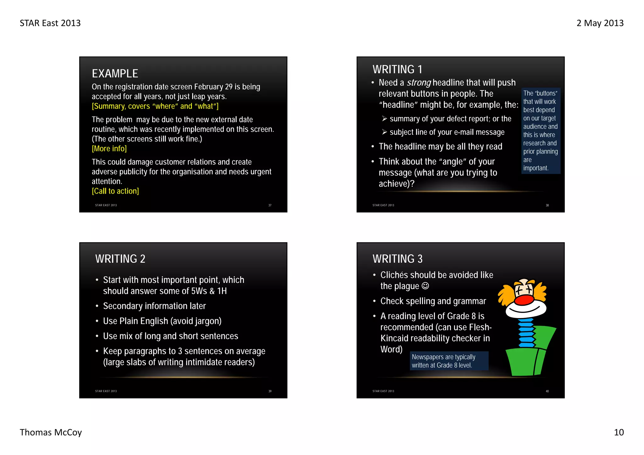 STAR East 2013

2 May 2013

WRITING 1

EXAMPLE

• Need a strong headline that will push
relevant buttons in people. The
“headline” might be, for example, the:

On the registration date screen February 29 is being
accepted for all years, not just leap years.
[Summary, covers “where” and “what”]
The problem may be due to the new external date
routine, which was recently implemented on this screen.
(The other screens still work fine.)
[More info]
This could damage customer relations and create
adverse publicity for the organisation and needs urgent
attention.
[Call to action]
STAR EAST 2013

37

WRITING 2

• The headline may be all they read
• Think about the “angle” of your
message (what are you trying to
achieve)?

38

STAR EAST 2013

• Clichés should be avoided like
the plague ☺
• Check spelling and grammar

• Secondary information later

• A reading level of Grade 8 is
recommended (can use FleshKincaid readability checker in
Word)

• Use Plain English (avoid jargon)
• Use mix of long and short sentences
• Keep paragraphs to 3 sentences on average
(large slabs of writing intimidate readers)

Thomas McCoy

subject line of your e-mail message

WRITING 3

• Start with most important point, which
should answer some of 5Ws & 1H

STAR EAST 2013

summary of your defect report; or the

The “buttons”
that will work
best depend
on our target
audience and
this is where
research and
prior planning
are
important.

Newspapers are typically
written at Grade 8 level.

39

STAR EAST 2013

40

10

 