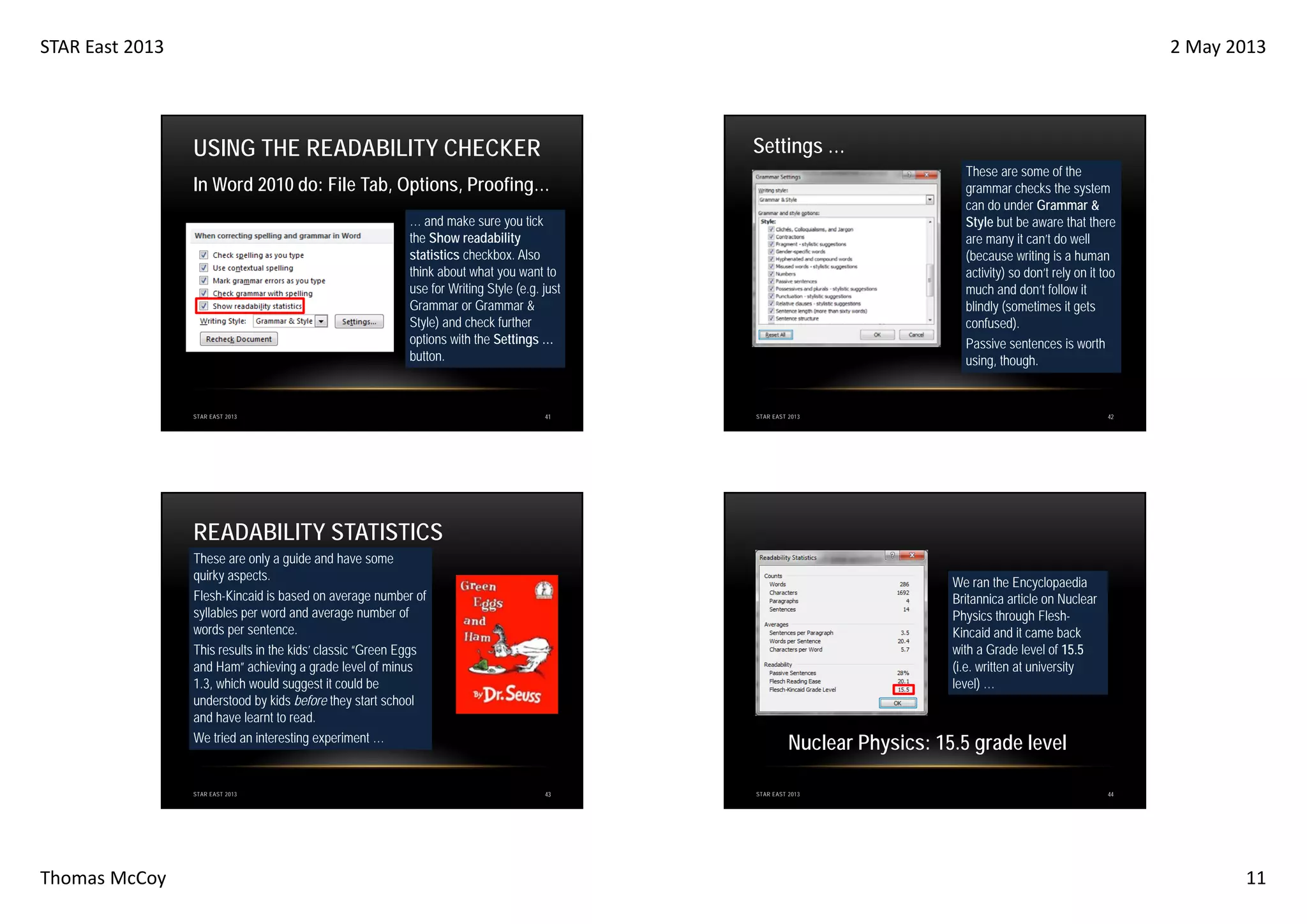 STAR East 2013

2 May 2013

Settings …

USING THE READABILITY CHECKER

These are some of the
grammar checks the system
can do under Grammar &
Style but be aware that there
are many it can’t do well
(because writing is a human
activity) so don’t rely on it too
much and don’t follow it
blindly (sometimes it gets
confused).
Passive sentences is worth
using, though.

In Word 2010 do: File Tab, Options, Proofing…
… and make sure you tick
the Show readability
statistics checkbox. Also
think about what you want to
use for Writing Style (e.g. just
Grammar or Grammar &
Style) and check further
options with the Settings …
button.

STAR EAST 2013

41

42

STAR EAST 2013

READABILITY STATISTICS
These are only a guide and have some
quirky aspects.
Flesh-Kincaid is based on average number of
syllables per word and average number of
words per sentence.
This results in the kids’ classic “Green Eggs
and Ham” achieving a grade level of minus
1.3, which would suggest it could be
understood by kids before they start school
and have learnt to read.
We tried an interesting experiment …

STAR EAST 2013

Thomas McCoy

We ran the Encyclopaedia
Britannica article on Nuclear
Physics through FleshKincaid and it came back
with a Grade level of 15.5
(i.e. written at university
level) …

Nuclear Physics: 15.5 grade level
43

STAR EAST 2013

44

11

 