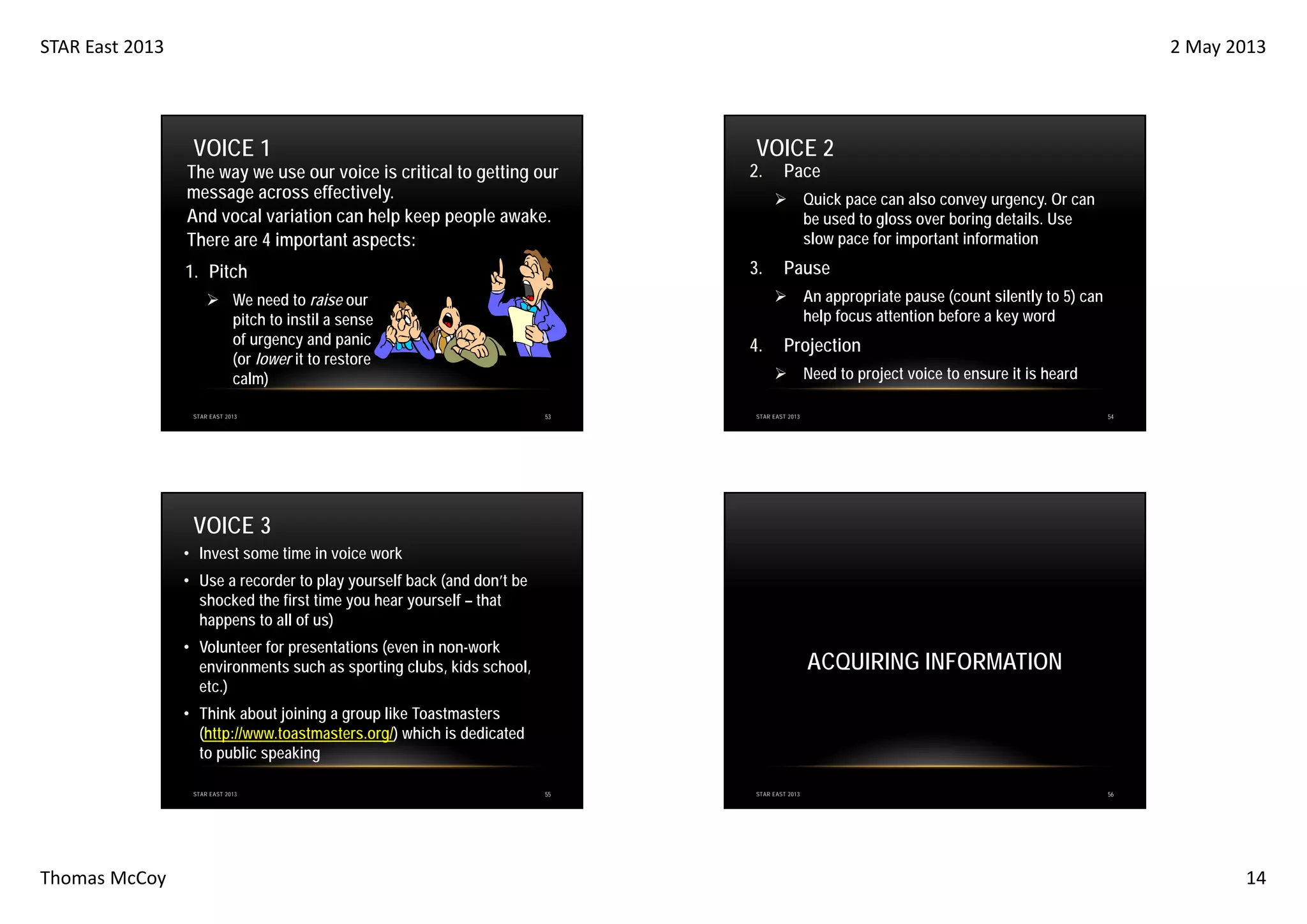 STAR East 2013

2 May 2013

VOICE 1

VOICE 2

The way we use our voice is critical to getting our
message across effectively.
And vocal variation can help keep people awake.
There are 4 important aspects:

2.

1. Pitch

3.

Quick pace can also convey urgency. Or can
be used to gloss over boring details. Use
slow pace for important information

Pause
An appropriate pause (count silently to 5) can
help focus attention before a key word

We need to raise our
pitch to instil a sense
of urgency and panic
(or lower it to restore
calm)
STAR EAST 2013

Pace

4.

Projection
Need to project voice to ensure it is heard

53

54

STAR EAST 2013

VOICE 3
• Invest some time in voice work
• Use a recorder to play yourself back (and don’t be
shocked the first time you hear yourself – that
happens to all of us)
• Volunteer for presentations (even in non-work
environments such as sporting clubs, kids school,
etc.)

ACQUIRING INFORMATION

• Think about joining a group like Toastmasters
(http://www.toastmasters.org/) which is dedicated
to public speaking
STAR EAST 2013

Thomas McCoy

55

STAR EAST 2013

56

14

 