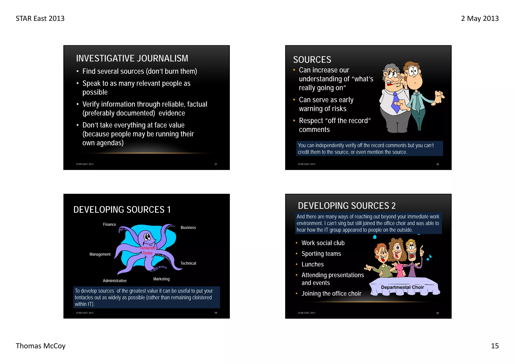 STAR East 2013

2 May 2013

INVESTIGATIVE JOURNALISM

SOURCES

• Find several sources (don’t burn them)

• Can increase our
understanding of “what’s
really going on”

• Speak to as many relevant people as
possible

• Can serve as early
warning of risks

• Verify information through reliable, factual
(preferably documented) evidence

• Respect “off the record”
comments

• Don’t take everything at face value
(because people may be running their
own agendas)

You can independently verify off the record comments but you can’t
credit them to the source, or even mention the source.
57

STAR EAST 2013

DEVELOPING SOURCES 2

DEVELOPING SOURCES 1
Finance

Management

And there are many ways of reaching out beyond your immediate work
environment. I can’t sing but still joined the office choir and was able to
hear how the IT group appeared to people on the outside.

Business

• Work social club

Tentacled
Tester

• Sporting teams
• Lunches

Technical

Administrative

• Attending presentations
and events

Marketing

To develop sources of the greatest value it can be useful to put your
tentacles out as widely as possible (rather than remaining cloistered
within IT).
STAR EAST 2013

Thomas McCoy

58

STAR EAST 2013

• Joining the office choir
59

STAR EAST 2013

Departmental Choir

60

15

 