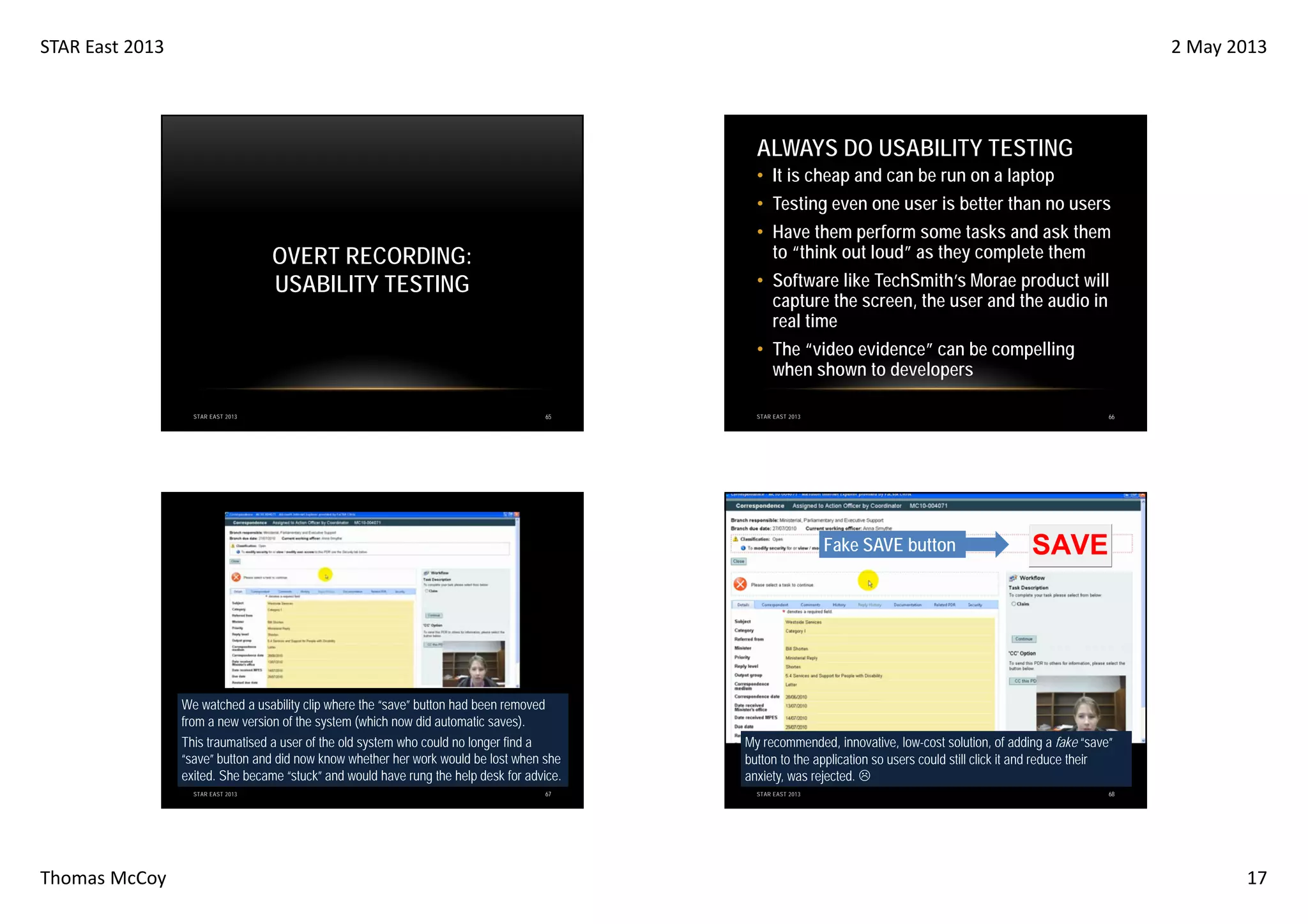 STAR East 2013

2 May 2013

ALWAYS DO USABILITY TESTING
• It is cheap and can be run on a laptop
• Testing even one user is better than no users
• Have them perform some tasks and ask them
to “think out loud” as they complete them

OVERT RECORDING:
USABILITY TESTING

• Software like TechSmith’s Morae product will
capture the screen, the user and the audio in
real time
• The “video evidence” can be compelling
when shown to developers

STAR EAST 2013

65

66

STAR EAST 2013

Fake SAVE button

We watched a usability clip where the “save” button had been removed
from a new version of the system (which now did automatic saves).
This traumatised a user of the old system who could no longer find a
“save” button and did now know whether her work would be lost when she
exited. She became “stuck” and would have rung the help desk for advice.
STAR EAST 2013

Thomas McCoy

67

SAVE

My recommended, innovative, low-cost solution, of adding a fake “save”
button to the application so users could still click it and reduce their
anxiety, was rejected.
STAR EAST 2013

68

17

 