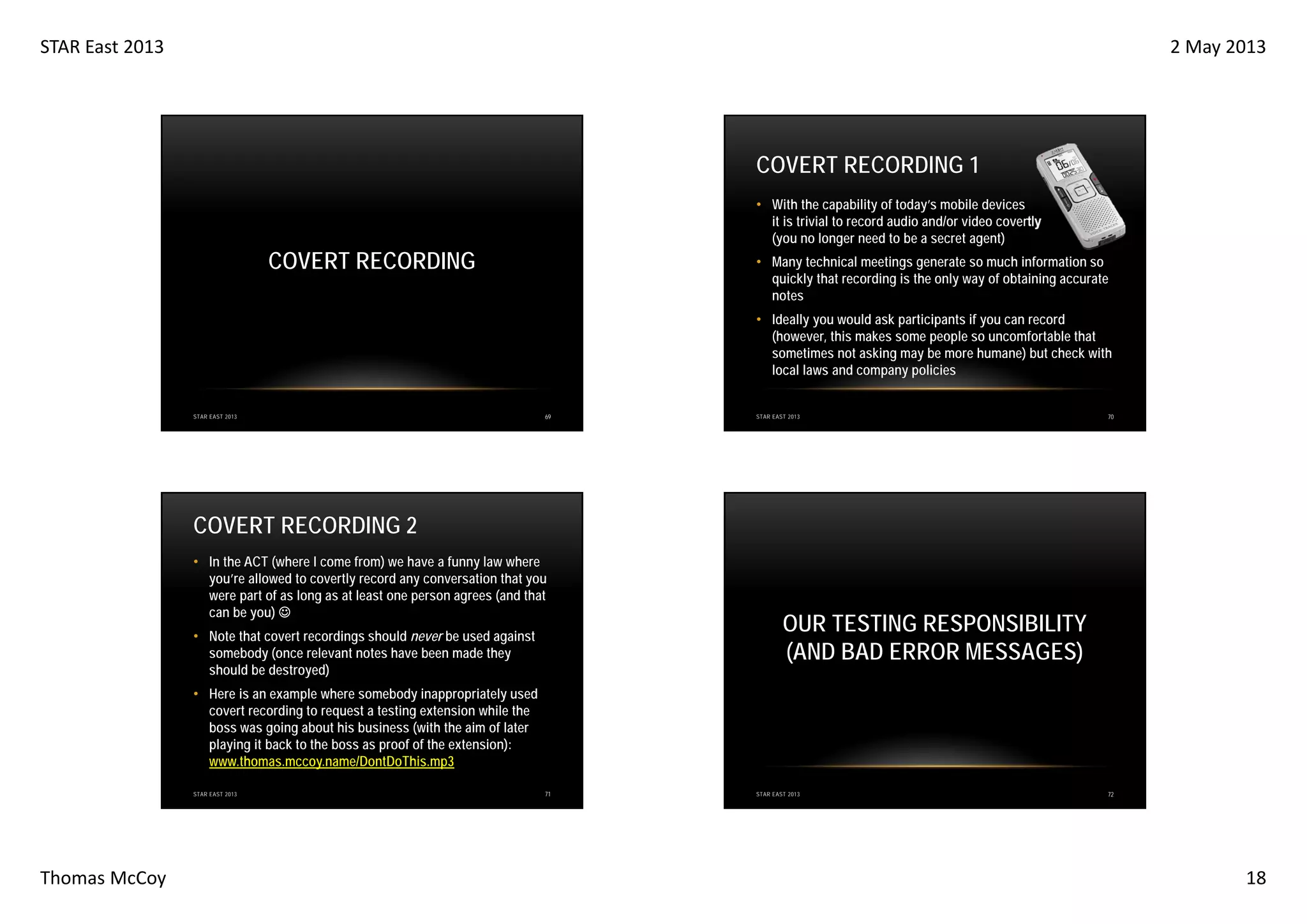 STAR East 2013

2 May 2013

COVERT RECORDING 1
• With the capability of today’s mobile devices
it is trivial to record audio and/or video covertly
(you no longer need to be a secret agent)

COVERT RECORDING

• Many technical meetings generate so much information so
quickly that recording is the only way of obtaining accurate
notes
• Ideally you would ask participants if you can record
(however, this makes some people so uncomfortable that
sometimes not asking may be more humane) but check with
local laws and company policies

STAR EAST 2013

69

STAR EAST 2013

70

COVERT RECORDING 2
• In the ACT (where I come from) we have a funny law where
you’re allowed to covertly record any conversation that you
were part of as long as at least one person agrees (and that
can be you) ☺
• Note that covert recordings should never be used against
somebody (once relevant notes have been made they
should be destroyed)

OUR TESTING RESPONSIBILITY
(AND BAD ERROR MESSAGES)

• Here is an example where somebody inappropriately used
covert recording to request a testing extension while the
boss was going about his business (with the aim of later
playing it back to the boss as proof of the extension):
www.thomas.mccoy.name/DontDoThis.mp3
STAR EAST 2013

Thomas McCoy

71

STAR EAST 2013

72

18

 