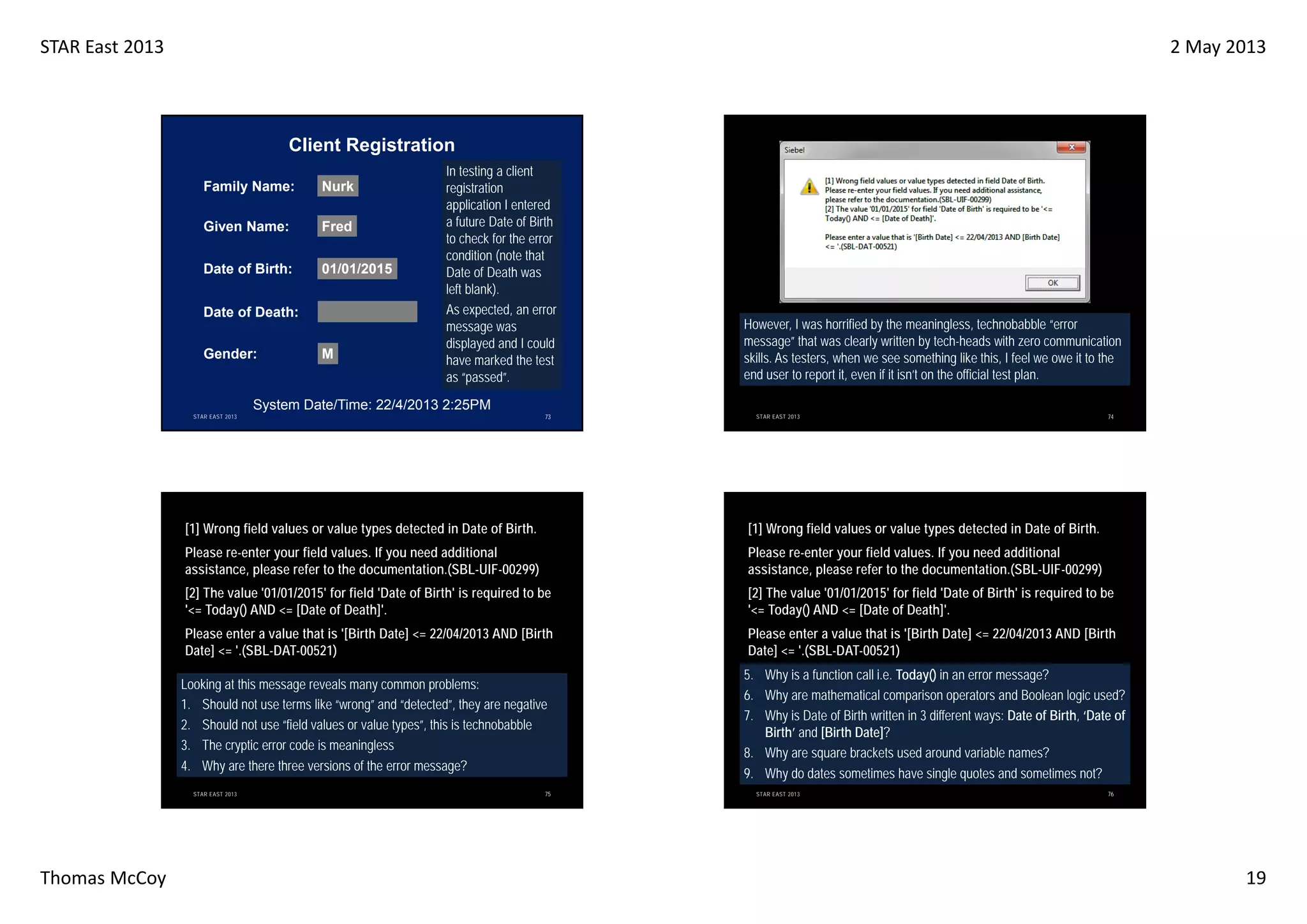 STAR East 2013

2 May 2013

Client Registration
Family Name:

Nurk

Given Name:

Fred

Date of Birth:

01/01/2015

Date of Death:
Gender:

M

In testing a client
registration
application I entered
a future Date of Birth
to check for the error
condition (note that
Date of Death was
left blank).
As expected, an error
message was
displayed and I could
have marked the test
as “passed”.

However, I was horrified by the meaningless, technobabble “error
message” that was clearly written by tech-heads with zero communication
skills. As testers, when we see something like this, I feel we owe it to the
end user to report it, even if it isn’t on the official test plan.

System Date/Time: 22/4/2013 2:25PM
STAR EAST 2013

73

STAR EAST 2013

74

[1] Wrong field values or value types detected in Date of Birth.

[1] Wrong field values or value types detected in Date of Birth.

Please re-enter your field values. If you need additional
assistance, please refer to the documentation.(SBL-UIF-00299)

Please re-enter your field values. If you need additional
assistance, please refer to the documentation.(SBL-UIF-00299)

[2] The value '01/01/2015' for field 'Date of Birth' is required to be
'<= Today() AND <= [Date of Death]'.

[2] The value '01/01/2015' for field 'Date of Birth' is required to be
'<= Today() AND <= [Date of Death]'.

Please enter a value that is '[Birth Date] <= 22/04/2013 AND [Birth
Date] <= '.(SBL-DAT-00521)

Please enter a value that is '[Birth Date] <= 22/04/2013 AND [Birth
Date] <= '.(SBL-DAT-00521)

Looking at this message reveals many common problems:
1. Should not use terms like “wrong” and “detected”, they are negative
2. Should not use “field values or value types”, this is technobabble
3. The cryptic error code is meaningless
4. Why are there three versions of the error message?

5. Why is a function call i.e. Today() in an error message?
6. Why are mathematical comparison operators and Boolean logic used?
7. Why is Date of Birth written in 3 different ways: Date of Birth, ‘Date of
Birth’ and [Birth Date]?
8. Why are square brackets used around variable names?
9. Why do dates sometimes have single quotes and sometimes not?

STAR EAST 2013

Thomas McCoy

75

STAR EAST 2013

76

19

 