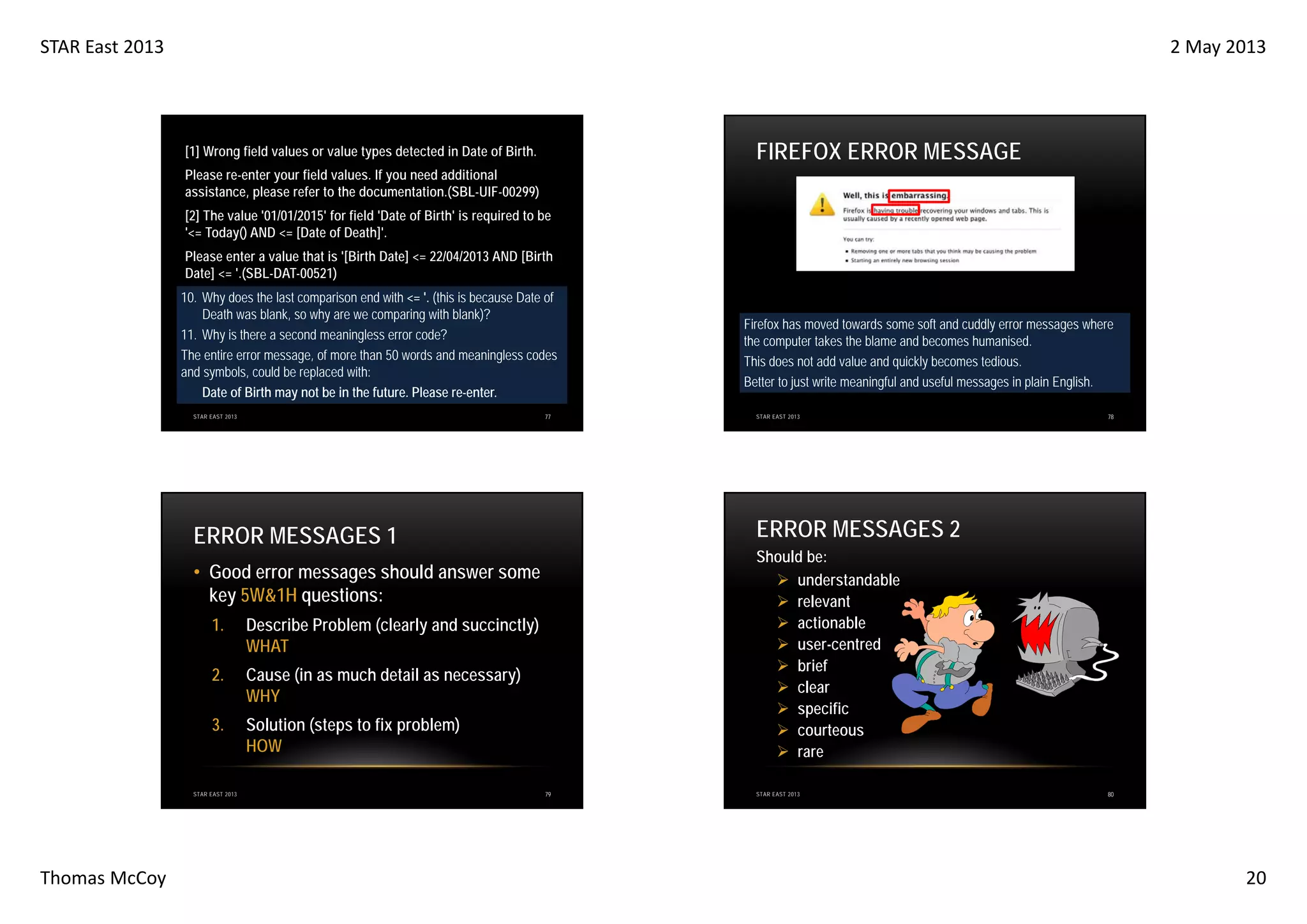 STAR East 2013

2 May 2013

FIREFOX ERROR MESSAGE

[1] Wrong field values or value types detected in Date of Birth.
Please re-enter your field values. If you need additional
assistance, please refer to the documentation.(SBL-UIF-00299)
[2] The value '01/01/2015' for field 'Date of Birth' is required to be
'<= Today() AND <= [Date of Death]'.
Please enter a value that is '[Birth Date] <= 22/04/2013 AND [Birth
Date] <= '.(SBL-DAT-00521)
10. Why does the last comparison end with <= '. (this is because Date of
Death was blank, so why are we comparing with blank)?
11. Why is there a second meaningless error code?
The entire error message, of more than 50 words and meaningless codes
and symbols, could be replaced with:
Date of Birth may not be in the future. Please re-enter.
77

STAR EAST 2013

Describe Problem (clearly and succinctly)
WHAT
Cause (in as much detail as necessary)
WHY

3.

Solution (steps to fix problem)
HOW

STAR EAST 2013

Thomas McCoy

78

Should be:
understandable
relevant
actionable
user-centred
brief
clear
specific
courteous
rare

• Good error messages should answer some
key 5W&1H questions:

2.

STAR EAST 2013

ERROR MESSAGES 2

ERROR MESSAGES 1

1.

Firefox has moved towards some soft and cuddly error messages where
the computer takes the blame and becomes humanised.
This does not add value and quickly becomes tedious.
Better to just write meaningful and useful messages in plain English.

79

STAR EAST 2013

80

20

 