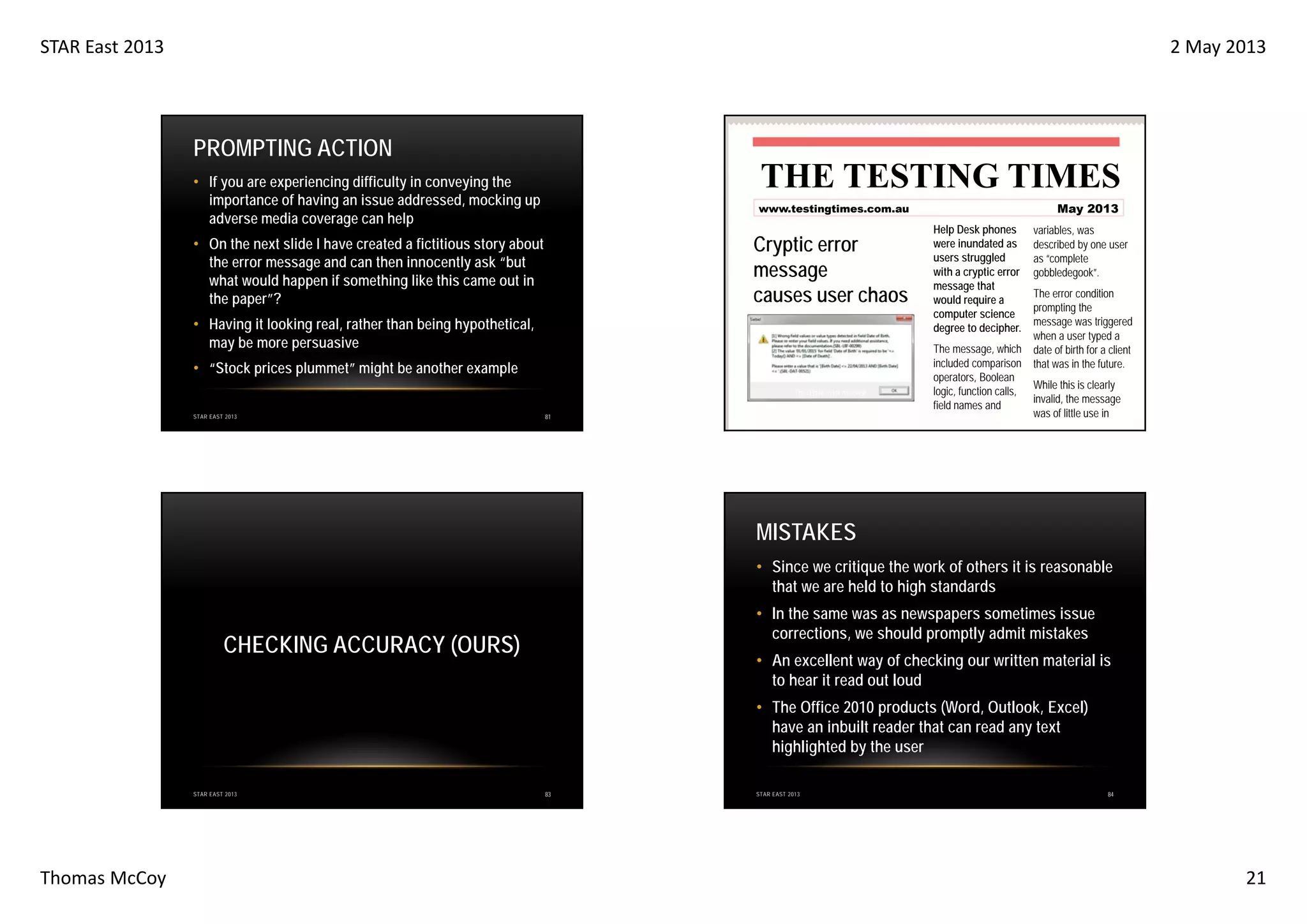 STAR East 2013

2 May 2013

PROMPTING ACTION

THE TESTING TIMES

• If you are experiencing difficulty in conveying the
importance of having an issue addressed, mocking up
adverse media coverage can help

Cryptic error
message
causes user chaos

• On the next slide I have created a fictitious story about
the error message and can then innocently ask “but
what would happen if something like this came out in
the paper”?
• Having it looking real, rather than being hypothetical,
may be more persuasive
• “Stock prices plummet” might be another example

The cryptic error message
STAR EAST 2013

May 2013

www.testingtimes.com.au

81

Help Desk phones
were inundated as
users struggled
with a cryptic error
message that
would require a
computer science
degree to decipher.
The message, which
included comparison
operators, Boolean
logic, function calls,
field names and

variables, was
described by one user
as “complete
gobbledegook”.
The error condition
prompting the
message was triggered
when a user typed a
date of birth for a client
that was in the future.
While this is clearly
invalid, the message
was of little use in

MISTAKES
• Since we critique the work of others it is reasonable
that we are held to high standards
• In the same was as newspapers sometimes issue
corrections, we should promptly admit mistakes

CHECKING ACCURACY (OURS)

• An excellent way of checking our written material is
to hear it read out loud
• The Office 2010 products (Word, Outlook, Excel)
have an inbuilt reader that can read any text
highlighted by the user

STAR EAST 2013

Thomas McCoy

83

STAR EAST 2013

84

21

 