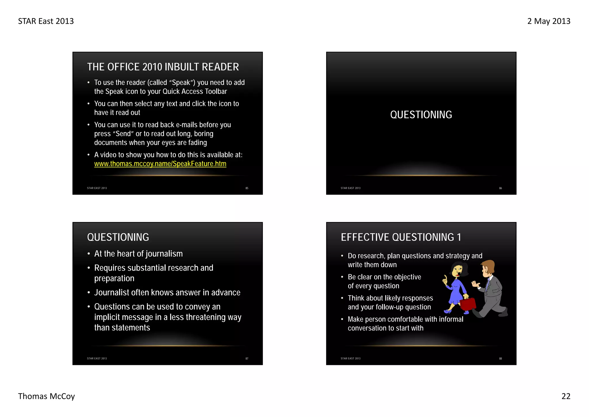 STAR East 2013

2 May 2013

THE OFFICE 2010 INBUILT READER
• To use the reader (called “Speak”) you need to add
the Speak icon to your Quick Access Toolbar
• You can then select any text and click the icon to
have it read out

QUESTIONING

• You can use it to read back e-mails before you
press “Send” or to read out long, boring
documents when your eyes are fading
• A video to show you how to do this is available at:
www.thomas.mccoy.name/SpeakFeature.htm

STAR EAST 2013

85

STAR EAST 2013

QUESTIONING

EFFECTIVE QUESTIONING 1

• At the heart of journalism

• Do research, plan questions and strategy and
write them down

• Requires substantial research and
preparation

• Be clear on the objective
of every question

• Journalist often knows answer in advance

• Think about likely responses
and your follow-up question

• Questions can be used to convey an
implicit message in a less threatening way
than statements

STAR EAST 2013

Thomas McCoy

86

• Make person comfortable with informal
conversation to start with

87

STAR EAST 2013

88

22

 