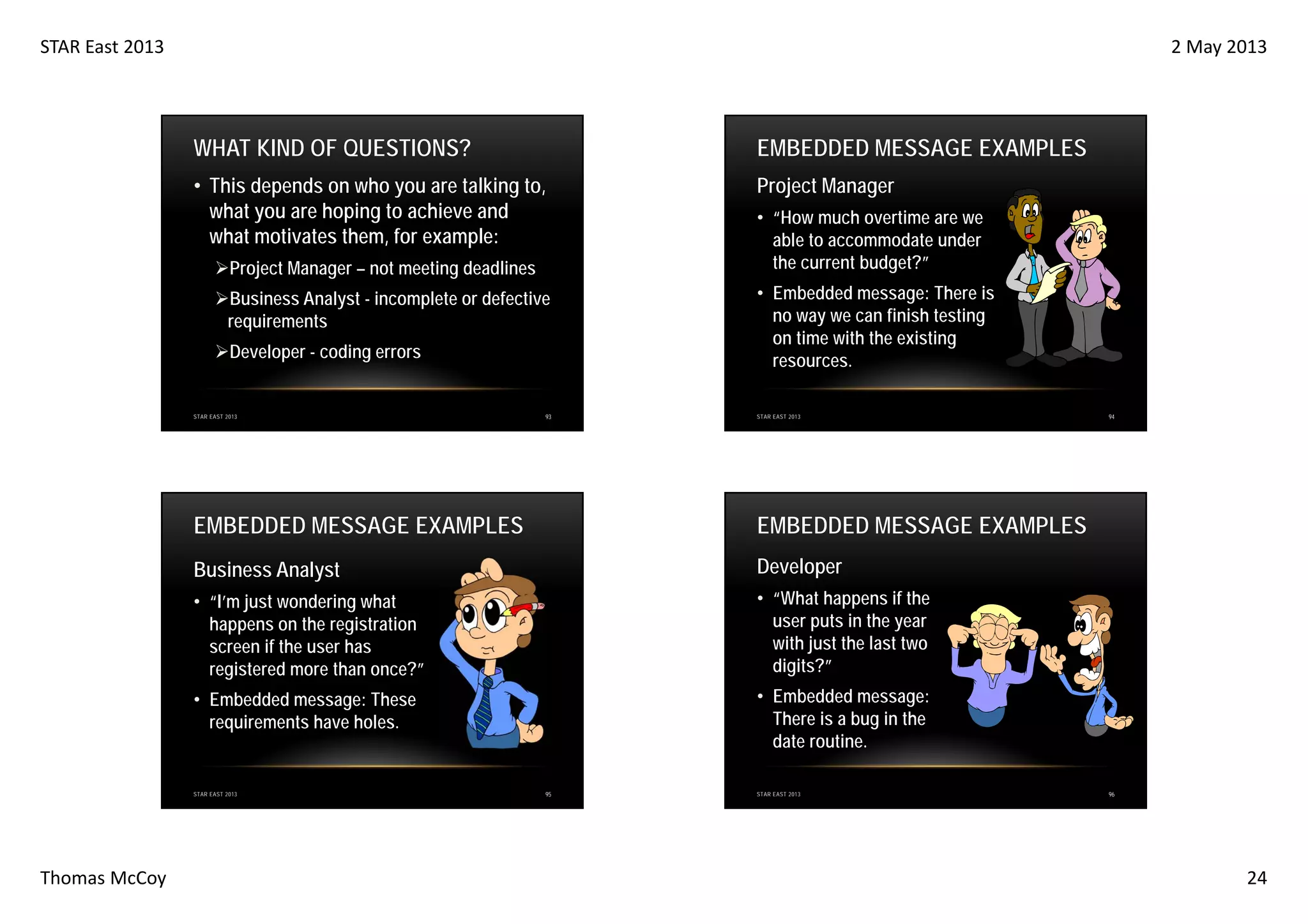 STAR East 2013

2 May 2013

WHAT KIND OF QUESTIONS?

EMBEDDED MESSAGE EXAMPLES

• This depends on who you are talking to,
what you are hoping to achieve and
what motivates them, for example:

Project Manager

Project Manager – not meeting deadlines
Business Analyst - incomplete or defective
requirements
Developer - coding errors

STAR EAST 2013

93

• “How much overtime are we
able to accommodate under
the current budget?”
• Embedded message: There is
no way we can finish testing
on time with the existing
resources.
STAR EAST 2013

EMBEDDED MESSAGE EXAMPLES

EMBEDDED MESSAGE EXAMPLES

Business Analyst

Developer

• “I’m just wondering what
happens on the registration
screen if the user has
registered more than once?”

• “What happens if the
user puts in the year
with just the last two
digits?”

• Embedded message: These
requirements have holes.

• Embedded message:
There is a bug in the
date routine.

STAR EAST 2013

Thomas McCoy

94

95

STAR EAST 2013

96

24

 