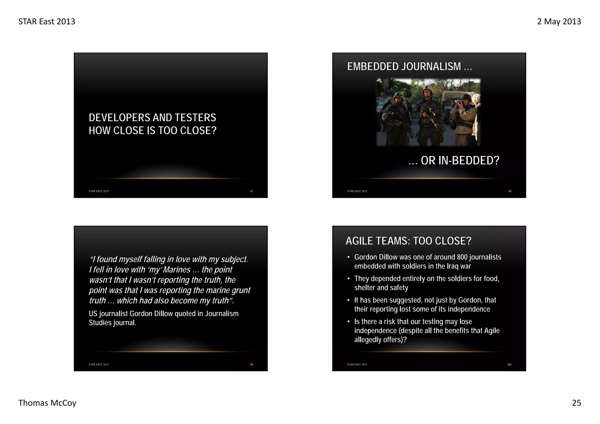 STAR East 2013

2 May 2013

EMBEDDED JOURNALISM …

DEVELOPERS AND TESTERS
HOW CLOSE IS TOO CLOSE?

… OR IN-BEDDED?
STAR EAST 2013

97

STAR EAST 2013

98

AGILE TEAMS: TOO CLOSE?
• Gordon Dillow was one of around 800 journalists
embedded with soldiers in the Iraq war

“I found myself falling in love with my subject.
I fell in love with ‘my’ Marines … the point
wasn’t that I wasn’t reporting the truth, the
point was that I was reporting the marine grunt
truth … which had also become my truth”.

• They depended entirely on the soldiers for food,
shelter and safety
• It has been suggested, not just by Gordon, that
their reporting lost some of its independence

US journalist Gordon Dillow quoted in Journalism
Studies journal.

STAR EAST 2013

Thomas McCoy

• Is there a risk that our testing may lose
independence (despite all the benefits that Agile
allegedly offers)?

99

STAR EAST 2013

100

25

 