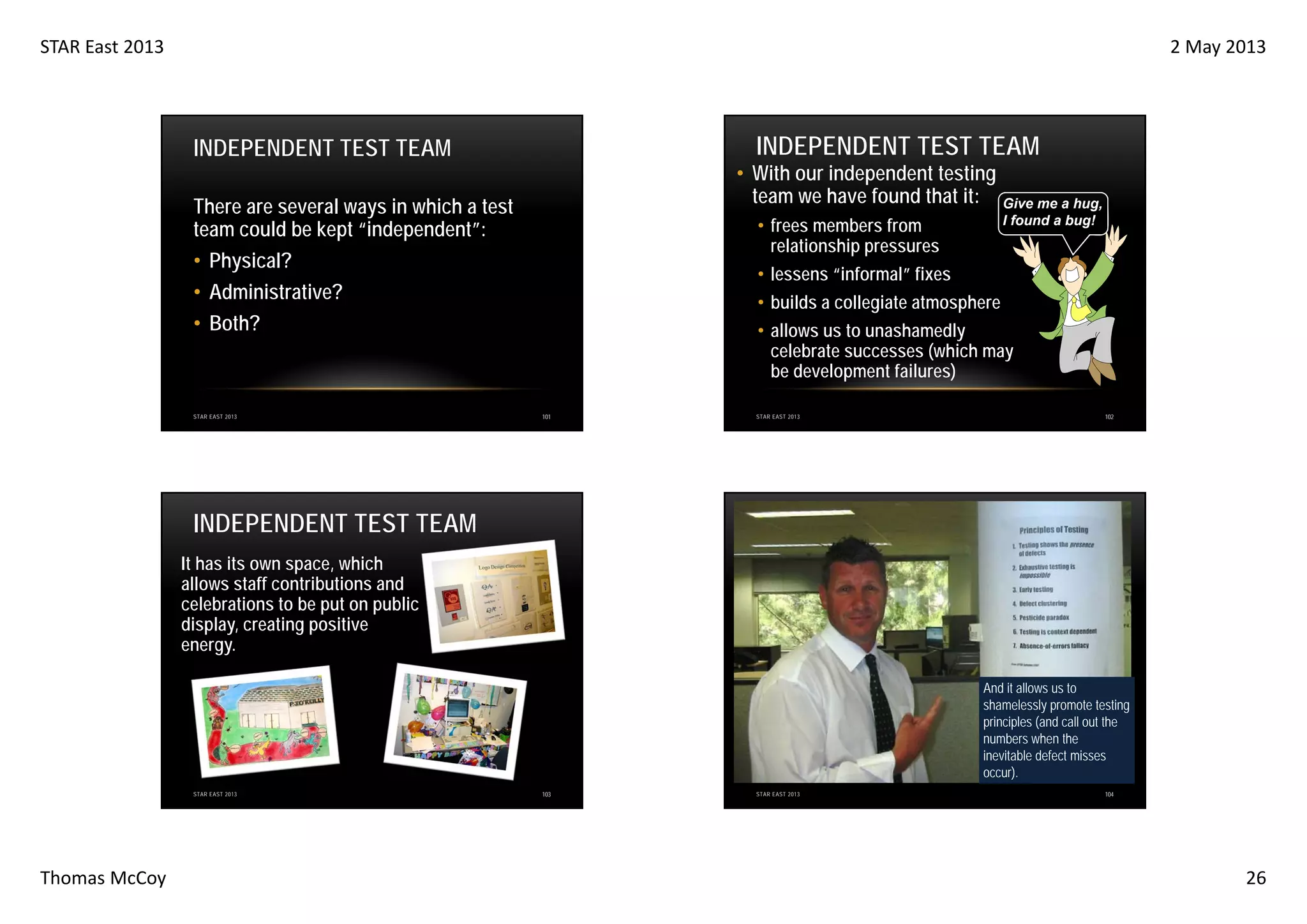 STAR East 2013

2 May 2013

INDEPENDENT TEST TEAM

INDEPENDENT TEST TEAM

• With our independent testing
team we have found that it:

There are several ways in which a test
team could be kept “independent”:
• Physical?
• Administrative?
• Both?

STAR EAST 2013

• frees members from
relationship pressures

Give me a hug,
I found a bug!

• lessens “informal” fixes
• builds a collegiate atmosphere
• allows us to unashamedly
celebrate successes (which may
be development failures)
101

STAR EAST 2013

102

INDEPENDENT TEST TEAM
It has its own space, which
allows staff contributions and
celebrations to be put on public
display, creating positive
energy.
And it allows us to
shamelessly promote testing
principles (and call out the
numbers when the
inevitable defect misses
occur).
STAR EAST 2013

Thomas McCoy

103

STAR EAST 2013

104

26

 