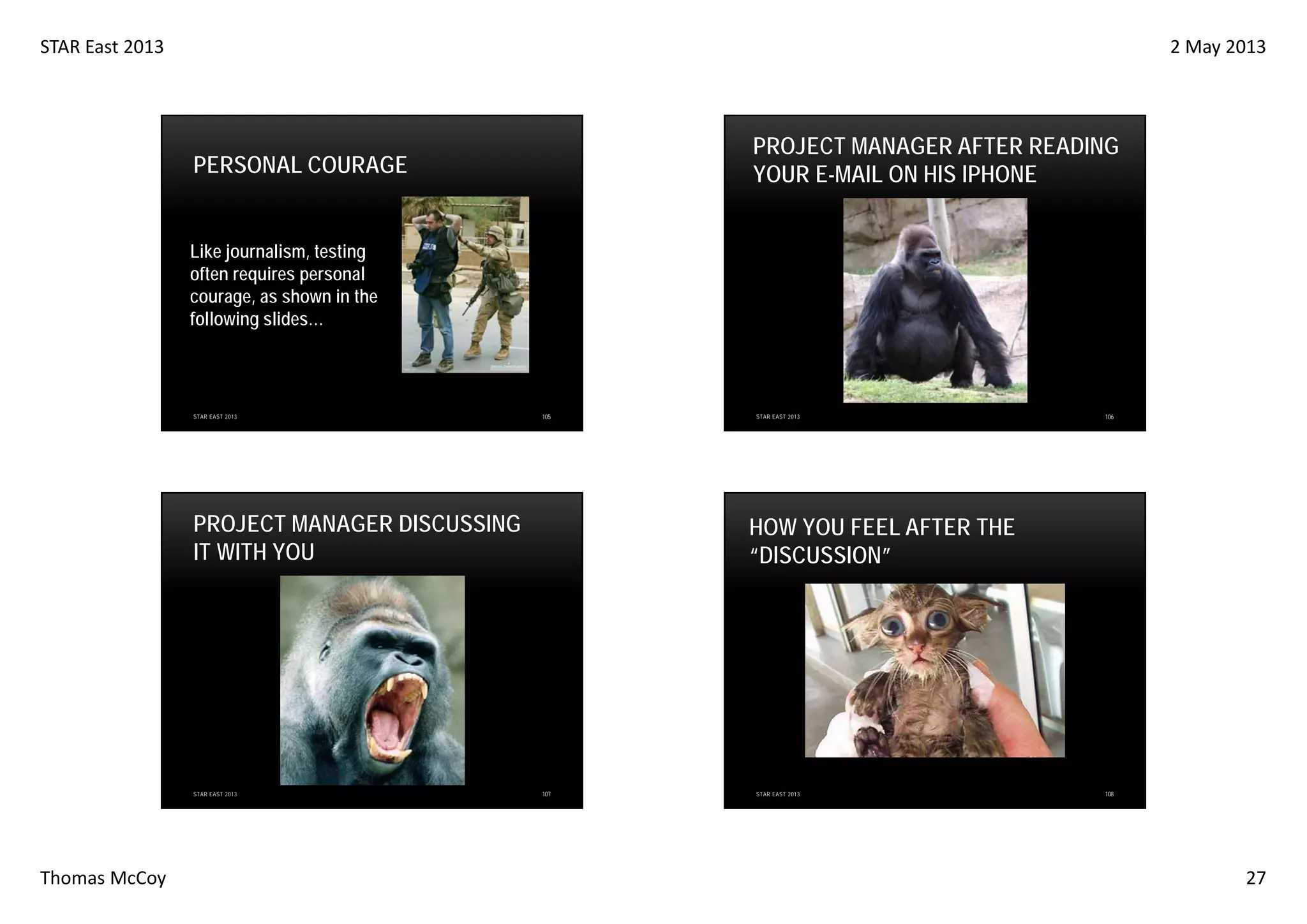 STAR East 2013

2 May 2013

PROJECT MANAGER AFTER READING
YOUR E-MAIL ON HIS IPHONE

PERSONAL COURAGE

Like journalism, testing
often requires personal
courage, as shown in the
following slides…

STAR EAST 2013

105

PROJECT MANAGER DISCUSSING
IT WITH YOU

STAR EAST 2013

Thomas McCoy

STAR EAST 2013

106

HOW YOU FEEL AFTER THE
“DISCUSSION”

107

STAR EAST 2013

108

27

 