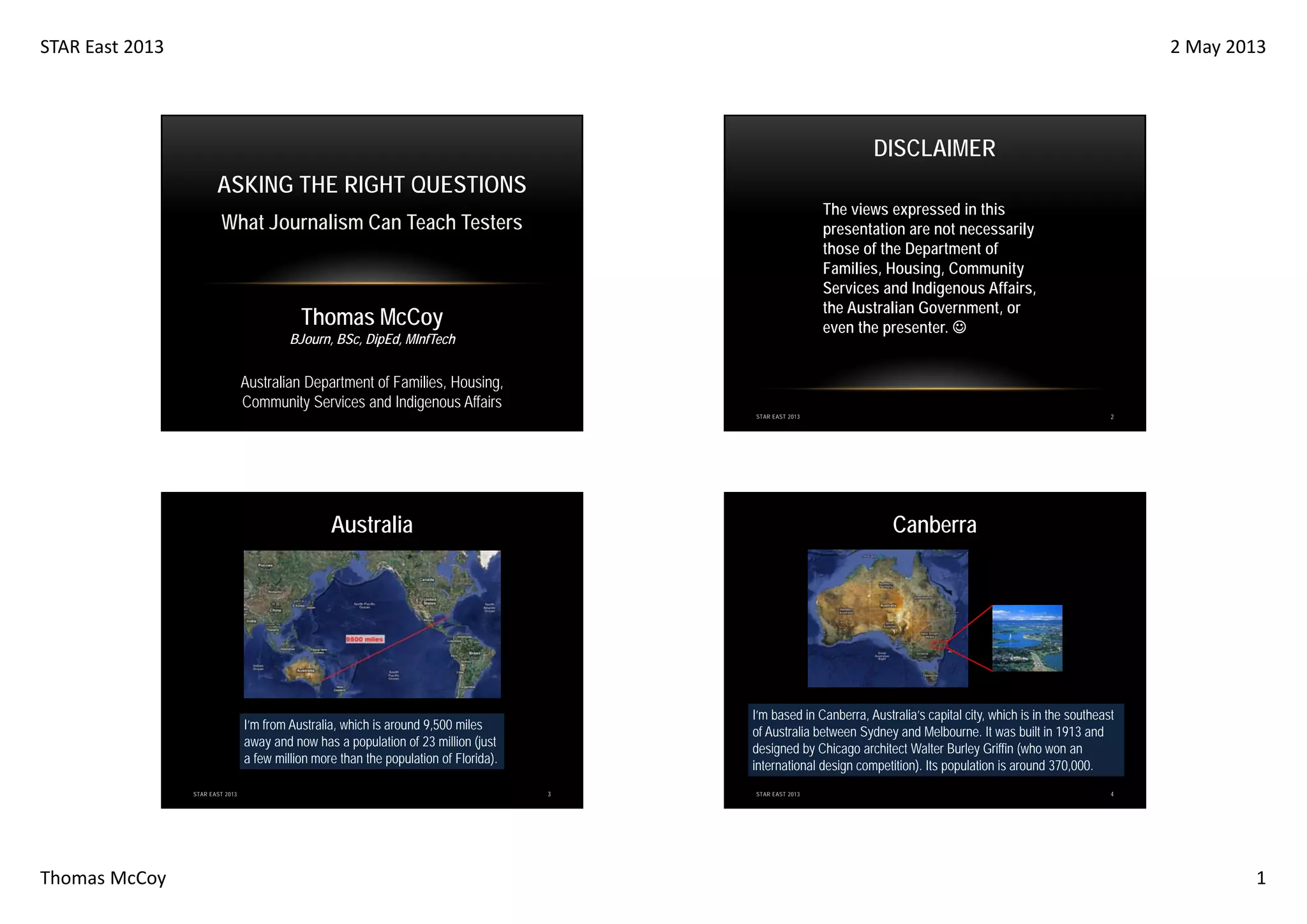 STAR East 2013

2 May 2013

DISCLAIMER
ASKING THE RIGHT QUESTIONS
The views expressed in this
presentation are not necessarily
those of the Department of
Families, Housing, Community
Services and Indigenous Affairs,
the Australian Government, or
even the presenter. ☺

What Journalism Can Teach Testers

Thomas McCoy
BJourn, BSc, DipEd, MInfTech

Australian Department of Families, Housing,
Community Services and Indigenous Affairs
2

STAR EAST 2013

Australia

I’m from Australia, which is around 9,500 miles
away and now has a population of 23 million (just
a few million more than the population of Florida).
STAR EAST 2013

Thomas McCoy

Canberra

I’m based in Canberra, Australia’s capital city, which is in the southeast
of Australia between Sydney and Melbourne. It was built in 1913 and
designed by Chicago architect Walter Burley Griffin (who won an
international design competition). Its population is around 370,000.
3

STAR EAST 2013

4

1

 