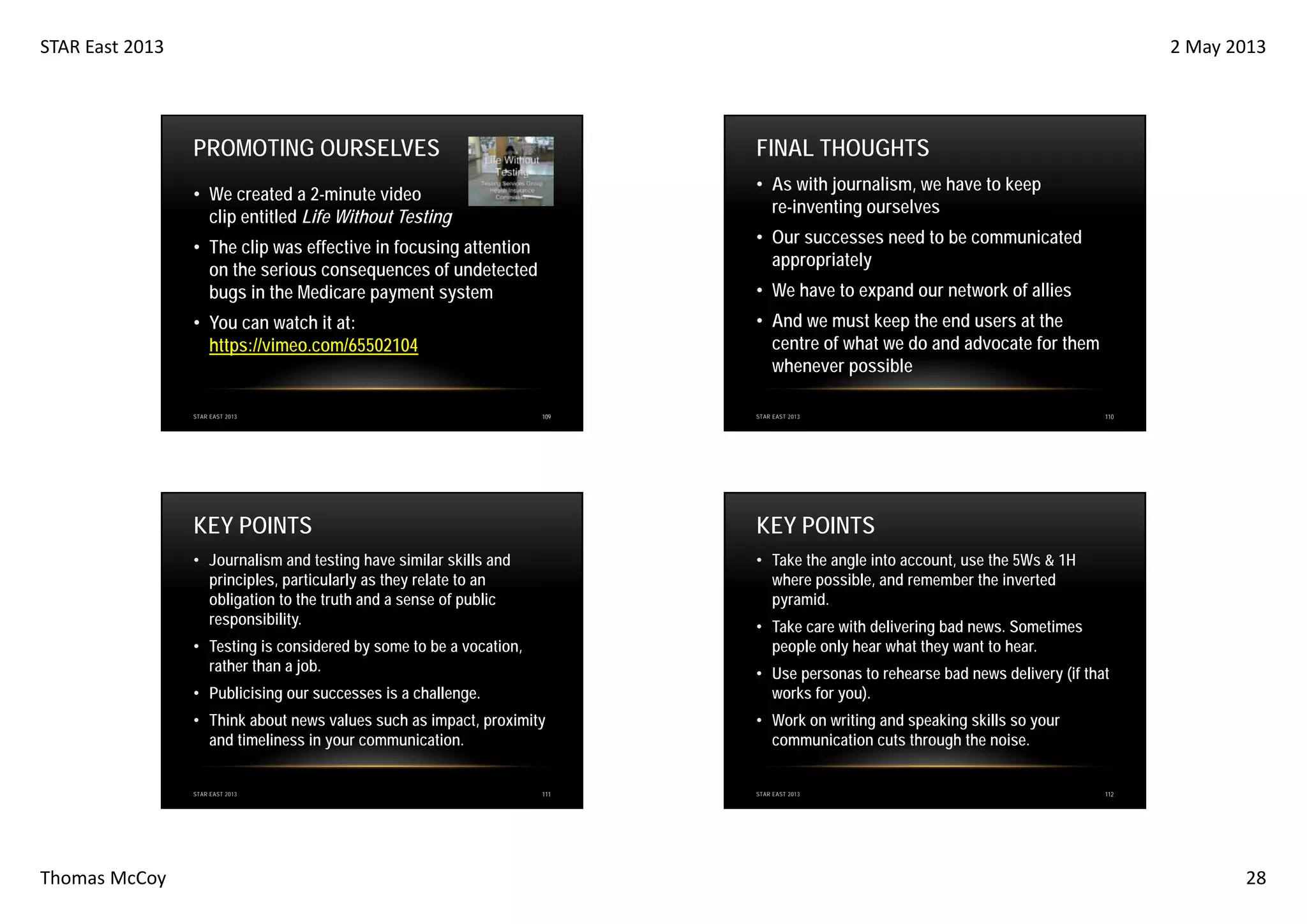 STAR East 2013

2 May 2013

PROMOTING OURSELVES

FINAL THOUGHTS
• As with journalism, we have to keep
re-inventing ourselves

• We created a 2-minute video
clip entitled Life Without Testing

• Our successes need to be communicated
appropriately

• The clip was effective in focusing attention
on the serious consequences of undetected
bugs in the Medicare payment system

• We have to expand our network of allies
• And we must keep the end users at the
centre of what we do and advocate for them
whenever possible

• You can watch it at:
https://vimeo.com/65502104

STAR EAST 2013

109

STAR EAST 2013

KEY POINTS

KEY POINTS

• Journalism and testing have similar skills and
principles, particularly as they relate to an
obligation to the truth and a sense of public
responsibility.

110

• Take the angle into account, use the 5Ws & 1H
where possible, and remember the inverted
pyramid.
• Take care with delivering bad news. Sometimes
people only hear what they want to hear.

• Testing is considered by some to be a vocation,
rather than a job.
• Publicising our successes is a challenge.

• Use personas to rehearse bad news delivery (if that
works for you).

• Think about news values such as impact, proximity
and timeliness in your communication.

• Work on writing and speaking skills so your
communication cuts through the noise.

STAR EAST 2013

Thomas McCoy

111

STAR EAST 2013

112

28

 