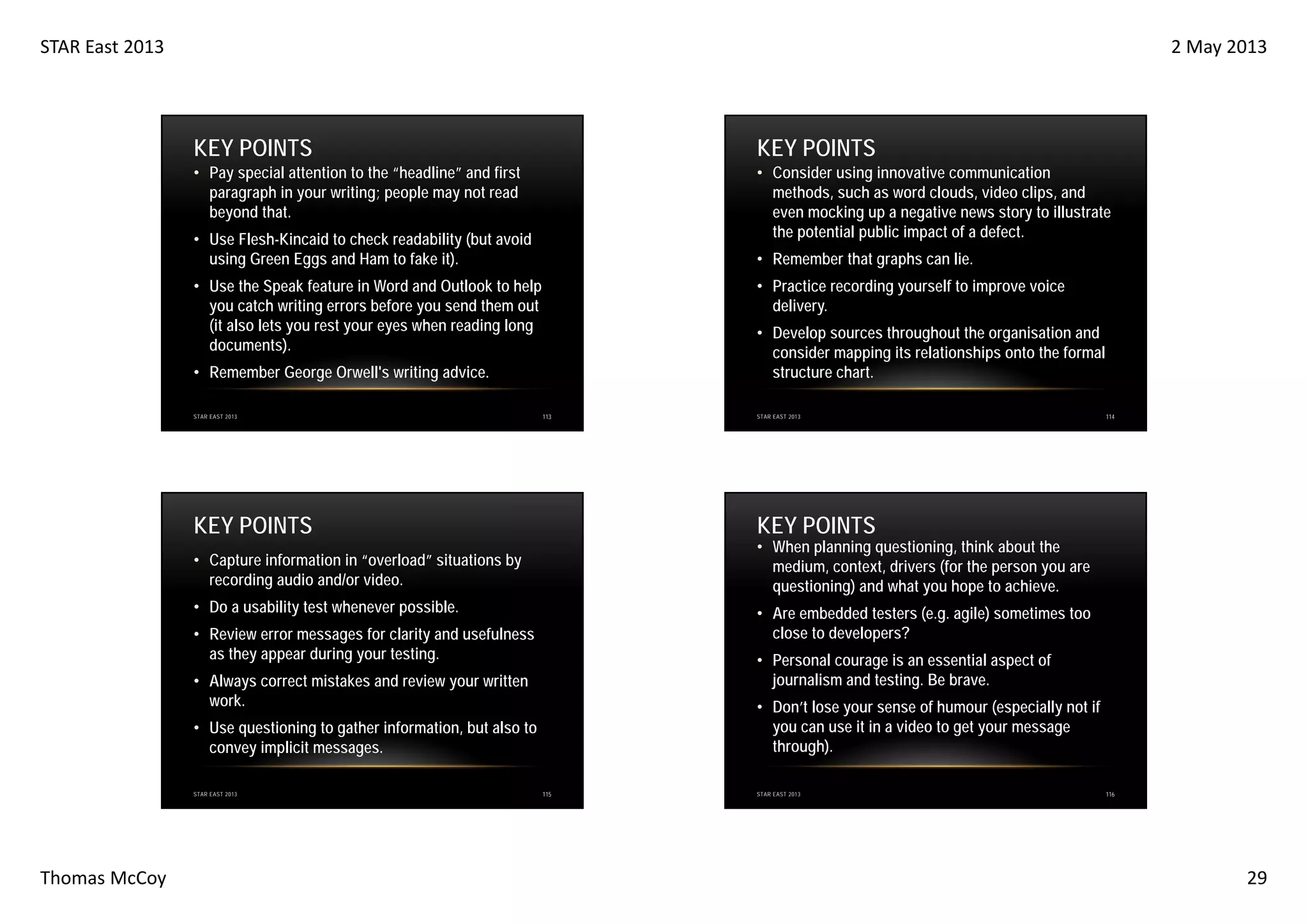 STAR East 2013

2 May 2013

KEY POINTS

KEY POINTS

• Pay special attention to the “headline” and first
paragraph in your writing; people may not read
beyond that.

• Consider using innovative communication
methods, such as word clouds, video clips, and
even mocking up a negative news story to illustrate
the potential public impact of a defect.

• Use Flesh-Kincaid to check readability (but avoid
using Green Eggs and Ham to fake it).

• Remember that graphs can lie.
• Practice recording yourself to improve voice
delivery.

• Use the Speak feature in Word and Outlook to help
you catch writing errors before you send them out
(it also lets you rest your eyes when reading long
documents).

• Develop sources throughout the organisation and
consider mapping its relationships onto the formal
structure chart.

• Remember George Orwell's writing advice.
STAR EAST 2013

113

KEY POINTS

KEY POINTS

• Do a usability test whenever possible.

• Are embedded testers (e.g. agile) sometimes too
close to developers?

• Review error messages for clarity and usefulness
as they appear during your testing.

• Personal courage is an essential aspect of
journalism and testing. Be brave.

• Always correct mistakes and review your written
work.

• Don’t lose your sense of humour (especially not if
you can use it in a video to get your message
through).

• Use questioning to gather information, but also to
convey implicit messages.

Thomas McCoy

114

• When planning questioning, think about the
medium, context, drivers (for the person you are
questioning) and what you hope to achieve.

• Capture information in “overload” situations by
recording audio and/or video.

STAR EAST 2013

STAR EAST 2013

115

STAR EAST 2013

116

29

 