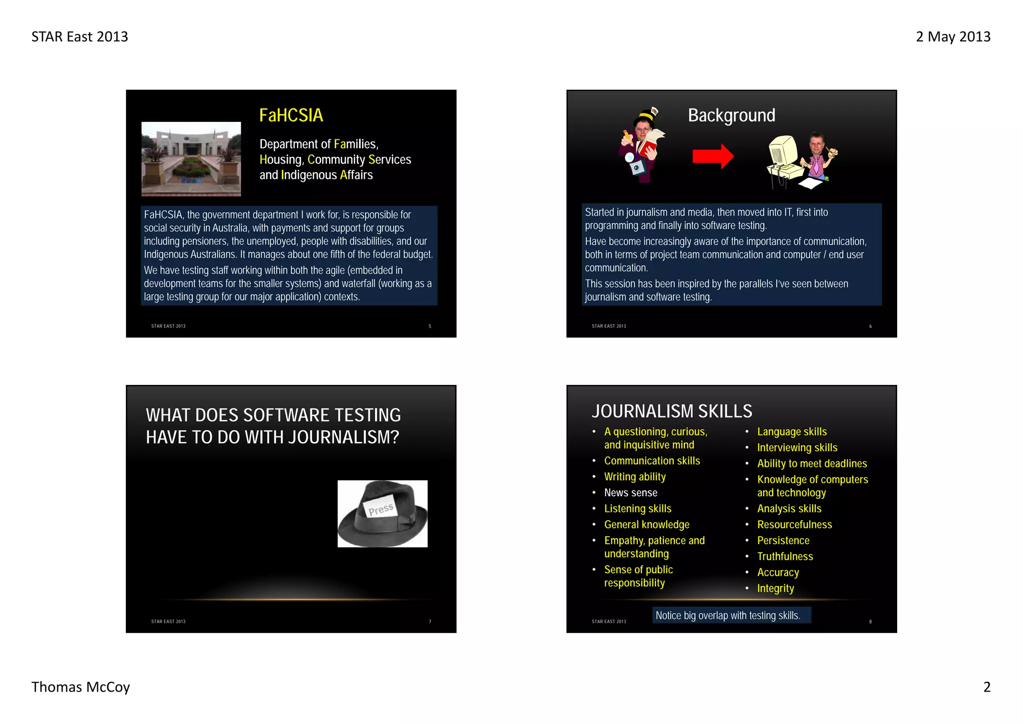 STAR East 2013

2 May 2013

FaHCSIA

Background

Department of Families,
Housing, Community Services
and Indigenous Affairs
FaHCSIA, the government department I work for, is responsible for
social security in Australia, with payments and support for groups
including pensioners, the unemployed, people with disabilities, and our
Indigenous Australians. It manages about one fifth of the federal budget.
We have testing staff working within both the agile (embedded in
development teams for the smaller systems) and waterfall (working as a
large testing group for our major application) contexts.
STAR EAST 2013

5

Thomas McCoy

6

STAR EAST 2013

JOURNALISM SKILLS

WHAT DOES SOFTWARE TESTING
HAVE TO DO WITH JOURNALISM?

STAR EAST 2013

Started in journalism and media, then moved into IT, first into
programming and finally into software testing.
Have become increasingly aware of the importance of communication,
both in terms of project team communication and computer / end user
communication.
This session has been inspired by the parallels I’ve seen between
journalism and software testing.

• A questioning, curious,
and inquisitive mind
• Communication skills
• Writing ability
• News sense
• Listening skills
• General knowledge
• Empathy, patience and
understanding
• Sense of public
responsibility

7

STAR EAST 2013

•
•
•
•
•
•
•
•
•
•

Language skills
Interviewing skills
Ability to meet deadlines
Knowledge of computers
and technology
Analysis skills
Resourcefulness
Persistence
Truthfulness
Accuracy
Integrity

Notice big overlap with testing skills.

8

2

 