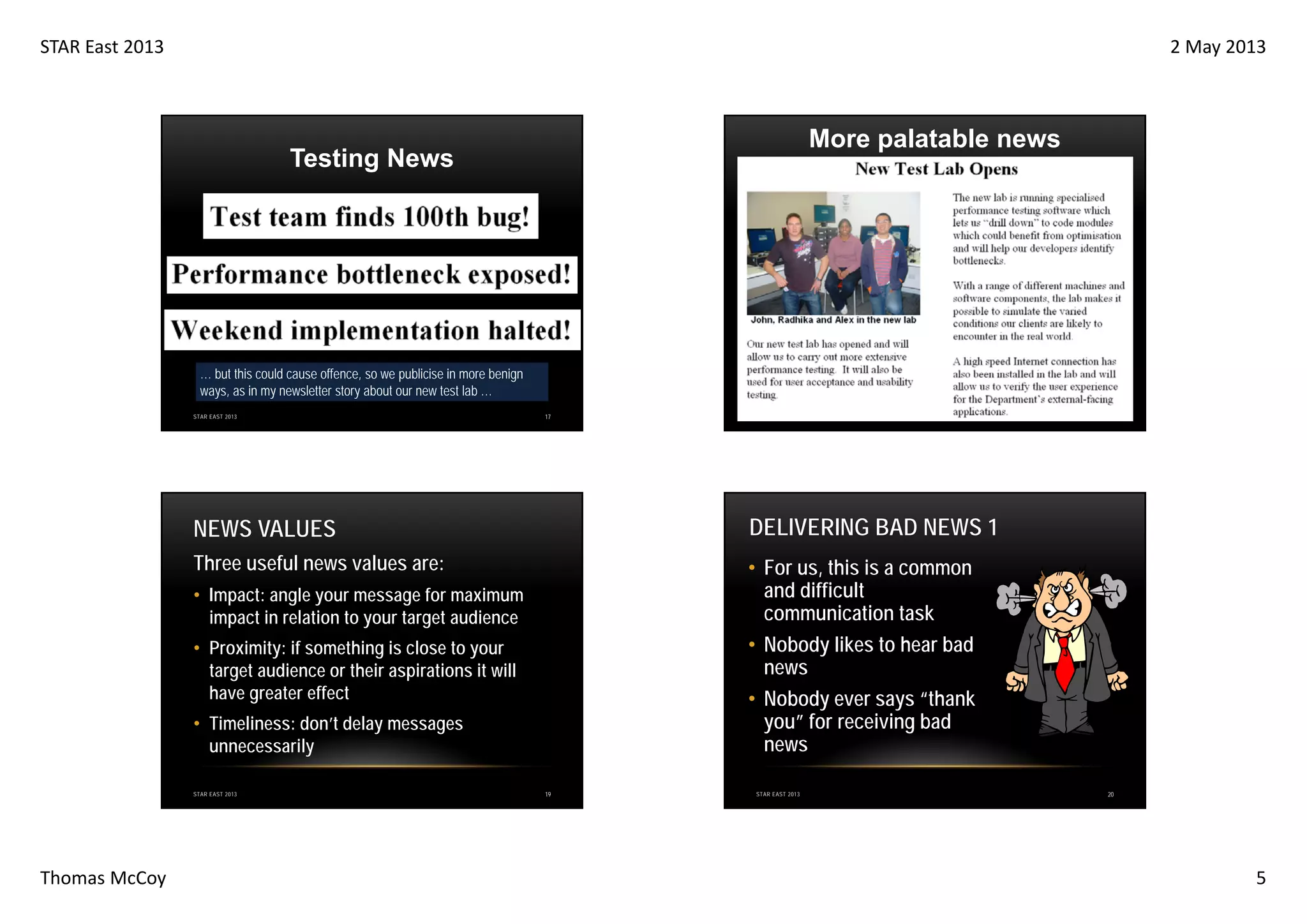 STAR East 2013

2 May 2013

More palatable news

Testing News

… but this could cause offence, so we publicise in more benign
ways, as in my newsletter story about our new test lab …
STAR EAST 2013

17

STAR EAST 2013

NEWS VALUES

DELIVERING BAD NEWS 1

Three useful news values are:

• For us, this is a common
and difficult
communication task
• Nobody likes to hear bad
news
• Nobody ever says “thank
you” for receiving bad
news

• Impact: angle your message for maximum
impact in relation to your target audience
• Proximity: if something is close to your
target audience or their aspirations it will
have greater effect
• Timeliness: don’t delay messages
unnecessarily
STAR EAST 2013

Thomas McCoy

18

19

STAR EAST 2013

20

5

 