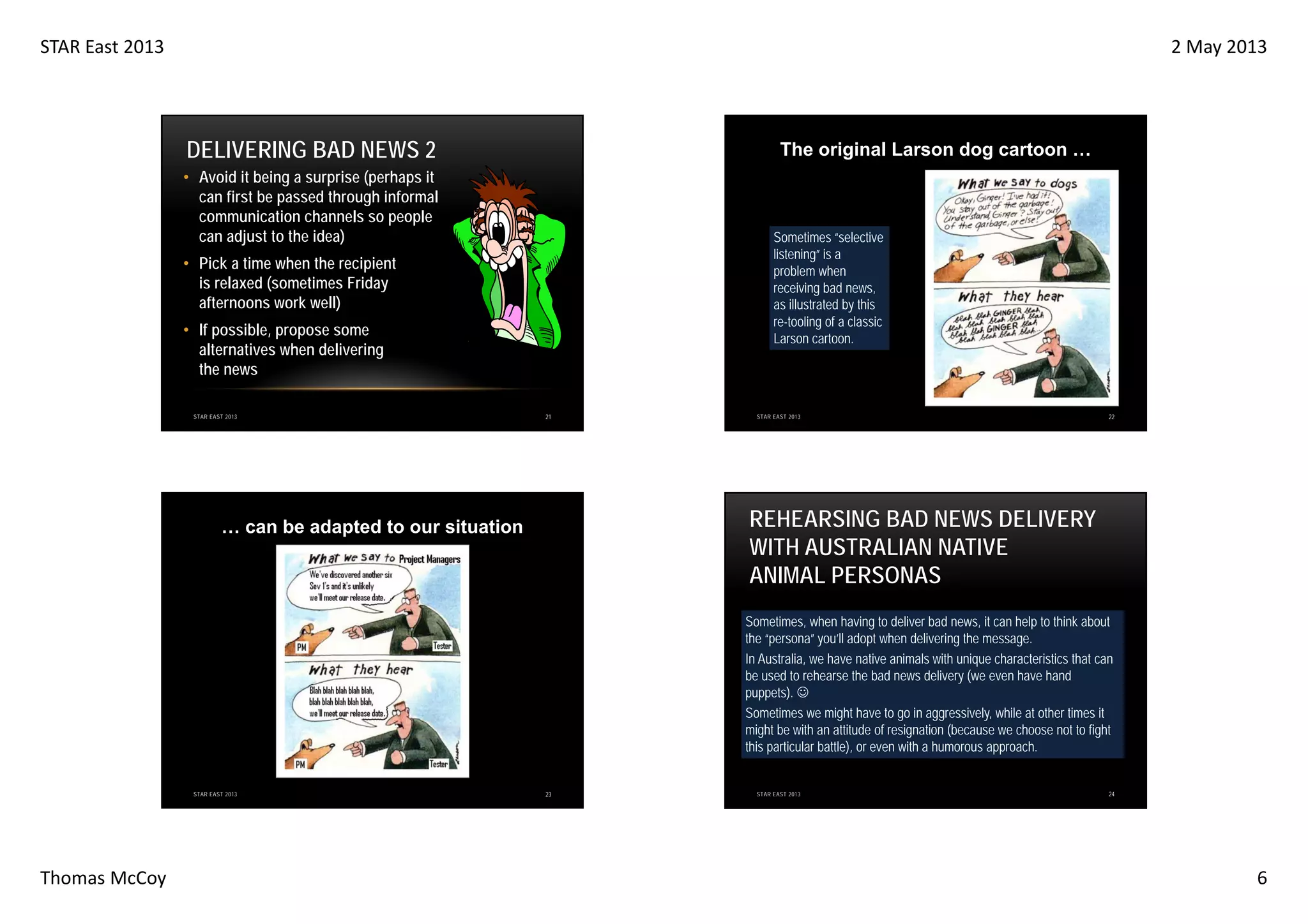 STAR East 2013

2 May 2013

DELIVERING BAD NEWS 2

The original Larson dog cartoon …

• Avoid it being a surprise (perhaps it
can first be passed through informal
communication channels so people
can adjust to the idea)

Sometimes “selective
listening” is a
problem when
receiving bad news,
as illustrated by this
re-tooling of a classic
Larson cartoon.

• Pick a time when the recipient
is relaxed (sometimes Friday
afternoons work well)
• If possible, propose some
alternatives when delivering
the news
STAR EAST 2013

21

STAR EAST 2013

22

REHEARSING BAD NEWS DELIVERY
WITH AUSTRALIAN NATIVE
ANIMAL PERSONAS

… can be adapted to our situation

Sometimes, when having to deliver bad news, it can help to think about
the “persona” you’ll adopt when delivering the message.
In Australia, we have native animals with unique characteristics that can
be used to rehearse the bad news delivery (we even have hand
puppets). ☺
Sometimes we might have to go in aggressively, while at other times it
might be with an attitude of resignation (because we choose not to fight
this particular battle), or even with a humorous approach.

STAR EAST 2013

Thomas McCoy

23

STAR EAST 2013

24

6

 