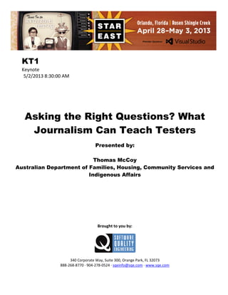 KT1
Keynote
5/2/2013 8:30:00 AM

Asking the Right Questions? What
Journalism Can Teach Testers
Presented by:
Thomas McCoy
Australian Department of Families, Housing, Community Services and
Indigenous Affairs

Brought to you by:

340 Corporate Way, Suite 300, Orange Park, FL 32073
888-268-8770 ∙ 904-278-0524 ∙ sqeinfo@sqe.com ∙ www.sqe.com

 
