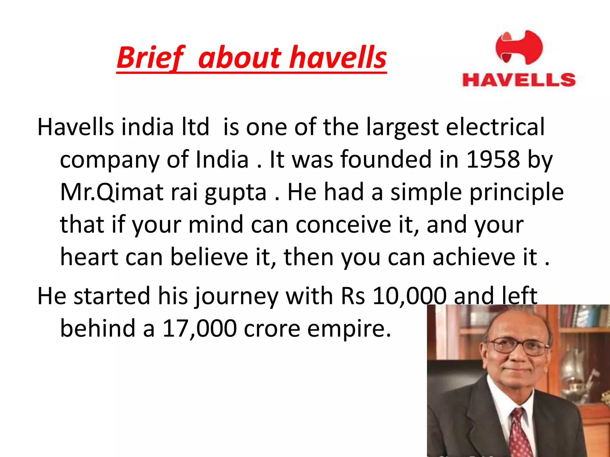 Brief about havells
Havells india ltd is one of the largest electrical
company of India . It was founded in 1958 by
Mr.Qimat rai gupta . He had a simple principle
that if your mind can conceive it, and your
heart can believe it, then you can achieve it .
He started his journey with Rs 10,000 and left
behind a 17,000 crore empire.
 