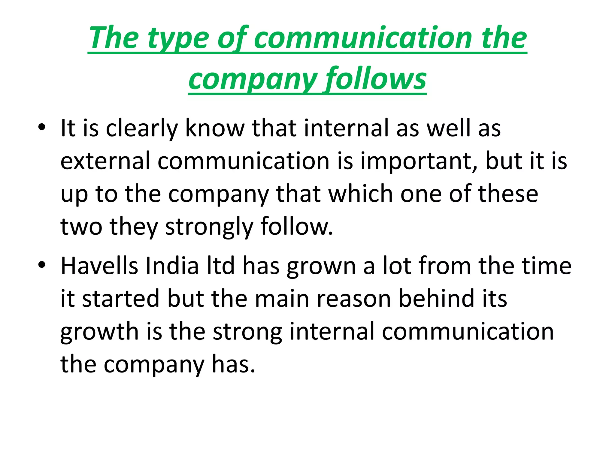 The type of communication the
company follows
• It is clearly know that internal as well as
external communication is important, but it is
up to the company that which one of these
two they strongly follow.
• Havells India ltd has grown a lot from the time
it started but the main reason behind its
growth is the strong internal communication
the company has.
 