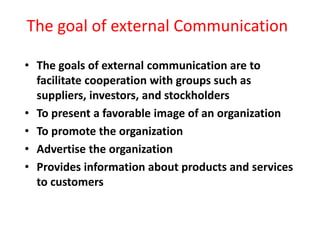 The goal of external Communication
• The goals of external communication are to
facilitate cooperation with groups such as
suppliers, investors, and stockholders
• To present a favorable image of an organization
• To promote the organization
• Advertise the organization
• Provides information about products and services
to customers
 