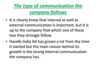 The type of communication the
company follows
• It is clearly know that internal as well as
external communication is important, but it is
up to the company that which one of these
two they strongly follow.
• Havells India ltd has grown a lot from the time
it started but the main reason behind its
growth is the strong internal communication
the company has.
 