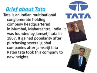 Brief about Tata
Tata is an Indian multinational
conglomerate holding
company headquartered
in Mumbai, Maharashtra, India. It
was founded by jamsetji tata in
1867. It gained popularity after
purchasing several global
companies after jamsetji tata
Ratan tata took this company to
new heights.
 