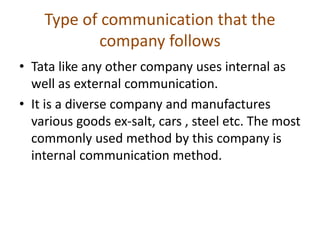 Type of communication that the
company follows
• Tata like any other company uses internal as
well as external communication.
• It is a diverse company and manufactures
various goods ex-salt, cars , steel etc. The most
commonly used method by this company is
internal communication method.
 