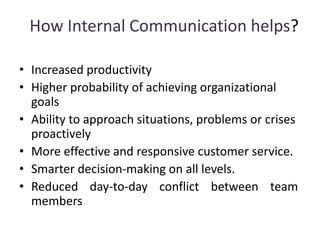 How Internal Communication helps?
• Increased productivity
• Higher probability of achieving organizational
goals
• Ability to approach situations, problems or crises
proactively
• More effective and responsive customer service.
• Smarter decision-making on all levels.
• Reduced day-to-day conflict between team
members
 