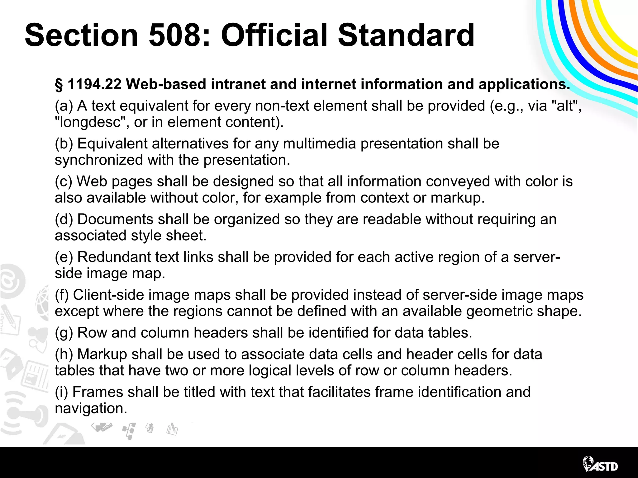 Section 508: Official Standard
§ 1194.22 Web-based intranet and internet information and applications.
(a) A text equivalent for every non-text element shall be provided (e.g., via "alt",
"longdesc", or in element content).
(b) Equivalent alternatives for any multimedia presentation shall be
synchronized with the presentation.
(c) Web pages shall be designed so that all information conveyed with color is
also available without color, for example from context or markup.
(d) Documents shall be organized so they are readable without requiring an
associated style sheet.
(e) Redundant text links shall be provided for each active region of a server-
side image map.
(f) Client-side image maps shall be provided instead of server-side image maps
except where the regions cannot be defined with an available geometric shape.
(g) Row and column headers shall be identified for data tables.
(h) Markup shall be used to associate data cells and header cells for data
tables that have two or more logical levels of row or column headers.
(i) Frames shall be titled with text that facilitates frame identification and
navigation.
 