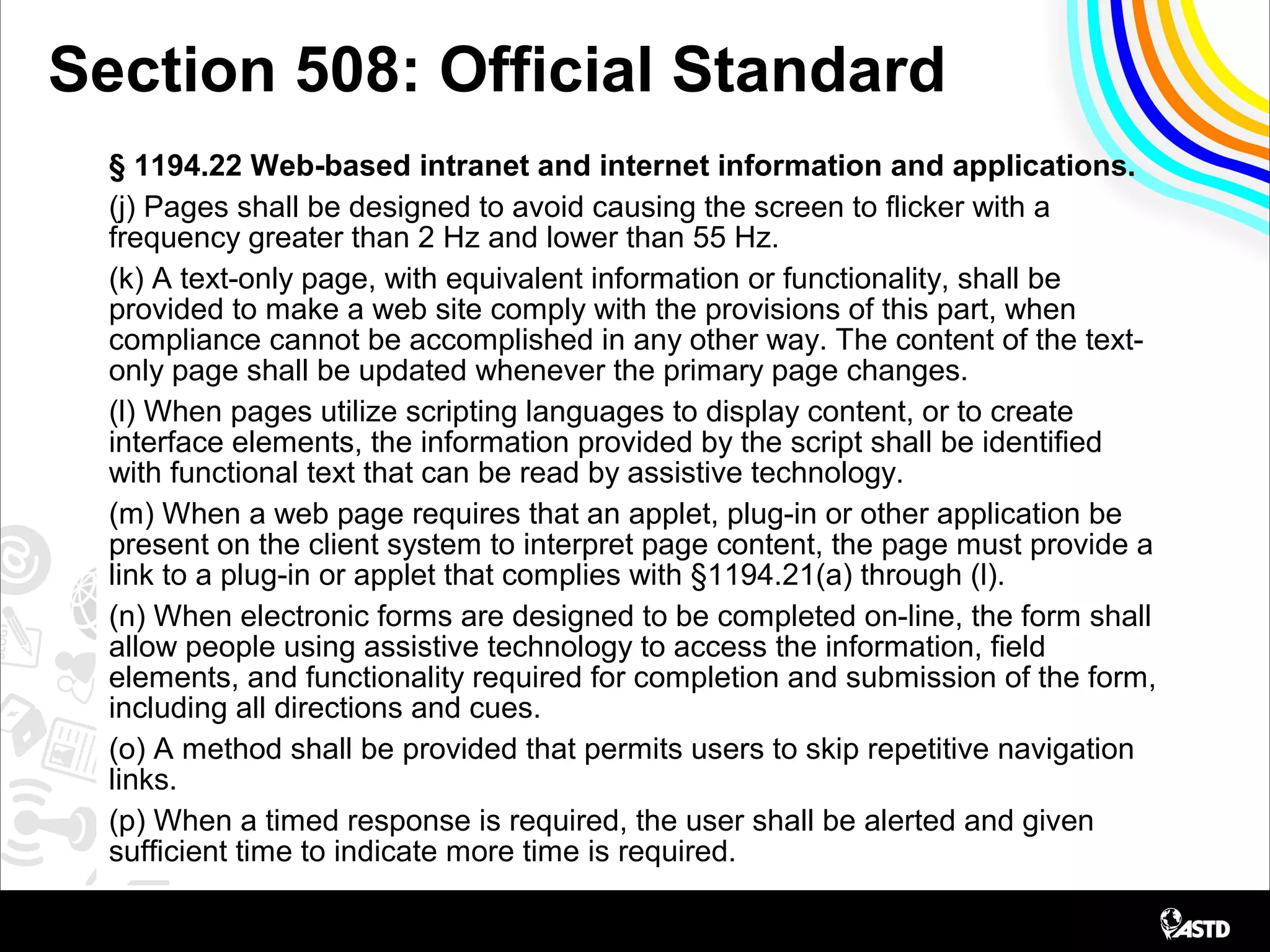 Section 508: Official Standard
§ 1194.22 Web-based intranet and internet information and applications.
(j) Pages shall be designed to avoid causing the screen to flicker with a
frequency greater than 2 Hz and lower than 55 Hz.
(k) A text-only page, with equivalent information or functionality, shall be
provided to make a web site comply with the provisions of this part, when
compliance cannot be accomplished in any other way. The content of the text-
only page shall be updated whenever the primary page changes.
(l) When pages utilize scripting languages to display content, or to create
interface elements, the information provided by the script shall be identified
with functional text that can be read by assistive technology.
(m) When a web page requires that an applet, plug-in or other application be
present on the client system to interpret page content, the page must provide a
link to a plug-in or applet that complies with §1194.21(a) through (l).
(n) When electronic forms are designed to be completed on-line, the form shall
allow people using assistive technology to access the information, field
elements, and functionality required for completion and submission of the form,
including all directions and cues.
(o) A method shall be provided that permits users to skip repetitive navigation
links.
(p) When a timed response is required, the user shall be alerted and given
sufficient time to indicate more time is required.
 