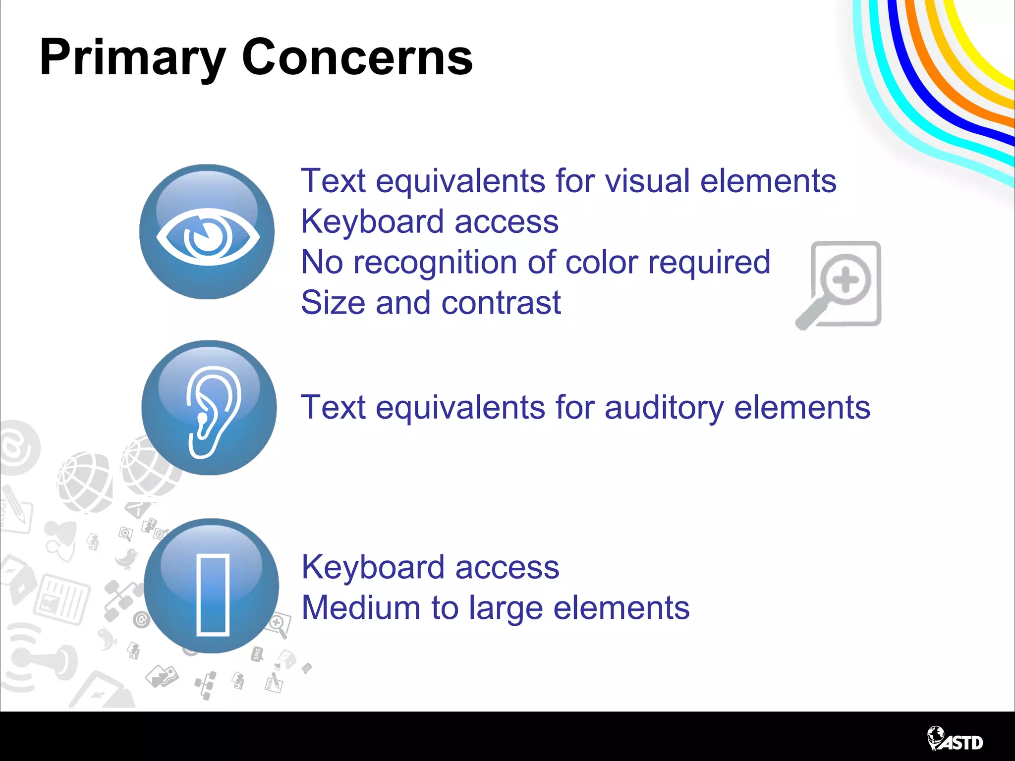 Primary Concerns

Text equivalents for visual elements
Keyboard access
No recognition of color required
Size and contrast


Text equivalents for auditory elements
Keyboard access
Medium to large elements
 